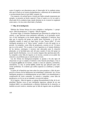 como el negativo son placenteros para el observador de la conducta ajena; 
sólo que la burla es en esencia desaprobatoria, a diferencia de la admiración 
o reconocimiento hacia el acto hábil, original, etc. 
Con respecto a la actitud hacia sí mismo por haber actuado torpemente por 
ejemplo, se presenta un hecho especial. Como el sujeto es a la vez autor y 
observador de la conducta torpe, puede dominar en su vivencia la vergüenza 
como autor, o la risa como observador y burlador. 
17- Bip. de la inteligencia 
Habrían dos formas básicas de actos estúpidos o inteligentes: 1- perspi-cacia 
169 
- falta de perspicacia. 2- ingenio - falta de ingenio. 
En primer lugar, el elemento fundamental que determina la calidad de los 
valores, y que funciona como parámetro indicador, es el promedio social. 
Así, el acto inteligente se da cuando alguien, empleando el intelecto, hace 
algo que la mayoría del grupo no puede hacer fácilmente; y el acto de 
estupidez cuando el sujeto no logra hacer lo que “hacen todos”. El acto 
inteligente perspicaz es el “darse cuenta” cuando el resto del grupo no se 
percató. La estupidez, como falta de perspicacia, consiste en ser “el único 
que no se da cuenta”. Por su parte, el acto ingenioso es el manejo dinámico 
de las tácticas, estrategias o recursos más adecuados para la situación 
planteada, es la facilidad para salir del paso cuando el resto del grupo no 
puede hacerlo fácilmente, o no se le ocurre ninguna idea oportuna para ello. 
La estupidez como falta de ingenio es la inversa; consiste en no poder dar 
solución a un problema que es sencillo para el resto. 
Las dos formas de inteligencia-estupidez se ajustan a los dos tipos de 
situaciones en que se emplea el intelecto como función psicológica. Una es 
la recepción pasiva de los hechos, cuando se trata de captarlos, asimilarlos, 
entenderlos. La otra, la actitud activa, donde hay que aplicarlo para solu-cionar 
problemas. Es evidente que ambos aspectos se combinan y comple-mentan. 
La parte de la bipulsión que trata sobre los actos perspicaz y falto de pers-picacia 
se forma con las bipulsiones de la habilidad e intelectual. Así, el acto 
inteligente perspicaz es simultáneamente un acto hábil y un entendimiento o 
comprensión de cierto contenido. La tontería o estupidez, como falta de 
perspicacia, es a la vez un no entender y un acto de torpeza. 
En el ingenio - falta de ingenio, se agrega frecuentemente la bip. de la ori-ginalidad. 
Muchas veces el acto inteligente ingenioso, además de ser una 
conducta hábil y un entendimiento o dominio intelectual de la situación, es 
también un acto creativo; mientras que la falta de ingenio ante un problema 
 
