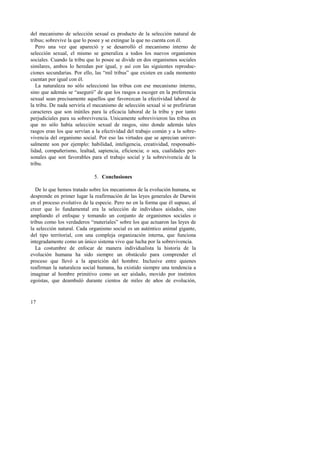 del mecanismo de selección sexual es producto de la selección natural de 
tribus; sobrevive la que lo posee y se extingue la que no cuenta con él. 
Pero una vez que apareció y se desarrolló el mecanismo interno de 
selección sexual, el mismo se generaliza a todos los nuevos organismos 
sociales. Cuando la tribu que lo posee se divide en dos organismos sociales 
similares, ambos lo heredan por igual, y así con las siguientes reproduc-ciones 
17 
secundarias. Por ello, las “mil tribus” que existen en cada momento 
cuentan por igual con él. 
La naturaleza no sólo seleccionó las tribus con ese mecanismo interno, 
sino que además se “aseguró” de que los rasgos a escoger en la preferencia 
sexual sean precisamente aquellos que favorezcan la efectividad laboral de 
la tribu. De nada serviría el mecanismo de selección sexual si se prefirieran 
caracteres que son inútiles para la eficacia laboral de la tribu y por tanto 
perjudiciales para su sobrevivencia. Unicamente sobrevivieron las tribus en 
que no sólo había selección sexual de rasgos, sino donde además tales 
rasgos eran los que servían a la efectividad del trabajo común y a la sobre-vivencia 
del organismo social. Por eso las virtudes que se aprecian univer-salmente 
son por ejemplo: habilidad, inteligencia, creatividad, responsabi-lidad, 
compañerismo, lealtad, sapiencia, eficiencia; o sea, cualidades per-sonales 
que son favorables para el trabajo social y la sobrevivencia de la 
tribu. 
5. Conclusiones 
De lo que hemos tratado sobre los mecanismos de la evolución humana, se 
desprende en primer lugar la reafirmación de las leyes generales de Darwin 
en el proceso evolutivo de la especie. Pero no en la forma que él supuso, al 
creer que lo fundamental era la selección de individuos aislados, sino 
ampliando el enfoque y tomando un conjunto de organismos sociales o 
tribus como los verdaderos “materiales” sobre los que actuaron las leyes de 
la selección natural. Cada organismo social es un auténtico animal gigante, 
del tipo territorial, con una compleja organización interna, que funciona 
integradamente como un único sistema vivo que lucha por la sobrevivencia. 
La costumbre de enfocar de manera individualista la historia de la 
evolución humana ha sido siempre un obstáculo para comprender el 
proceso que llevó a la aparición del hombre. Inclusive entre quienes 
reafirman la naturaleza social humana, ha existido siempre una tendencia a 
imaginar al hombre primitivo como un ser aislado, movido por instintos 
egoístas, que deambuló durante cientos de miles de años de evolución, 
 
