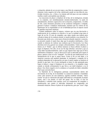 o situación, además de ser un acto torpe y una falta de comprensión o enten-dimiento 
170 
(valor negativo de la bip. intelectual), puede ser una falta de crea-tividad, 
inventiva, etc.; o bien, si se intenta salir del paso con una conducta 
insólita e inútil, será también una ridiculez. 
Las reacciones de placer o displacer de la bip. de la inteligencia, tomada 
en su conjunto, son simultáneamente morales-intelectuales. La parte de 
entendimiento, dominio cognoscitivo de la situación, comprensión, o la falta 
de ello, como elementos presentes en las conductas inteligente o estúpida, 
generan el placer o displacer intelectuales; mientras que los valores de las 
bipulsiones de la originalidad y/o de la habilidad proveen el aspecto moral 
de aquellas reacciones anímicas. 
Cuando tratábamos sobre la torpeza, veíamos que era una desviación o 
inadecuación de la conducta en relación a lo que la realidad exige para el 
logro de un fin. El acto de estupidez, que sigue siendo una torpeza pero 
volcada al plano de la conducta mental, se ajusta también a esa situación. Es 
frecuente que dicho acto, como nueva forma de absurdo material o concreto, 
se presente cuando el sujeto hace algo que lo perjudica inútilmente, o bien 
cuando se abstiene de realizar una conducta que lo favorecería. Los fines 
absolutos de la ley general son siempre sobreentendidos. Todos sabemos, al 
menos en el “fondo”, que en última instancia se busca afirmar el placer y 
negar el displacer. Por ello, al ser ese fin algo absoluto, universal y que ya 
viene dado incondicionalmente, cada vez que alguien hace algo que lo lleva 
inútilmente al displacer, o que se desvía de lo que es adecuado para lograr el 
placer, aparece como un acto “estúpido”. Se trata de una inadecuación en la 
interpretación de lo que es mejor hacer. Como el fin ya está dado, y la 
situación concreta está también planteada, lo inteligente o estúpido de la 
conducta dependen de la adecuación con que el sujeto emplea su intelecto al 
decidir lo que hará. Así, el acto inteligente es hacer lo más apropiado para 
lograr el placer y negar el displacer en esa situación; y la estupidez surge 
cuando se decide erróneamente lo que lleva a un inútil displacer y no al 
placer. Ese efecto negativo de la conducta es la prueba de haber entendido 
mal lo que convenía hacer. 
La bipulsión de la inteligencia participa ocasionalmente dentro del 
movimiento de la bip. de la humildad. La actitud de modestia o humildad, 
como valor positivo de esta tendencia, significa también entender, “darse 
cuenta” de que la valoración del papel individual no corresponde al propio 
sujeto, sino a los demás, al resto del grupo. Por su lado, el acto de 
inmodestia o soberbia tiene muchas veces un componente de estupidez y 
desubicación, por cuanto el individuo demuestra no comprender esa 
elemental situación. Busca el placer de la aprobación, pero por “error” elige 
 