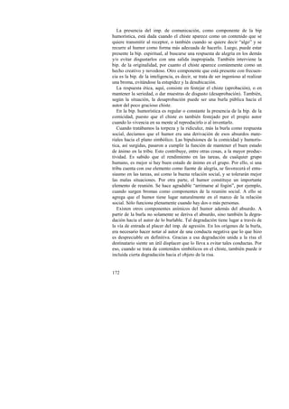 La presencia del imp. de comunicación, como componente de la bip 
humorística, está dada cuando el chiste aparece como un contenido que se 
quiere transmitir al receptor, o también cuando se quiere decir “algo” y se 
recurre al humor como forma más adecuada de hacerlo. Luego, puede estar 
presente la bip. espiritual, al buscarse una respuesta de alegría en los demás 
y/o evitar disgustarlos con una salida inapropiada. También interviene la 
bip. de la originalidad, por cuanto el chiste aparece comúnmente como un 
hecho creativo y novedoso. Otro componente que está presente con frecuen-cia 
es la bip. de la inteligencia, es decir, se trata de ser ingenioso al realizar 
una broma, evitándose la estupidez y la desubicación. 
La respuesta ética, aquí, consiste en festejar el chiste (aprobación), o en 
mantener la seriedad, o dar muestras de disgusto (desaprobación). También, 
según la situación, la desaprobación puede ser una burla pública hacia el 
autor del poco gracioso chiste. 
En la bip. humorística es regular o constante la presencia de la bip. de la 
comicidad, puesto que el chiste es también festejado por el propio autor 
cuando lo vivencia en su mente al reproducirlo o al inventarlo. 
Cuando tratábamos la torpeza y la ridiculez, más la burla como respuesta 
social, decíamos que el humor era una derivación de esos absurdos mate-riales 
172 
hacia el plano simbólico. Las bipulsiones de la comicidad y humorís-tica, 
así surgidas, pasaron a cumplir la función de mantener el buen estado 
de ánimo en la tribu. Esto contribuye, entre otras cosas, a la mayor produc-tividad. 
Es sabido que el rendimiento en las tareas, de cualquier grupo 
humano, es mejor si hay buen estado de ánimo en el grupo. Por ello, si una 
tribu cuenta con ese elemento como fuente de alegría, se favorecerá el entu-siasmo 
en las tareas, así como la buena relación social, y se tolerarán mejor 
las malas situaciones. Por otra parte, el humor constituye un importante 
elemento de reunión. Se hace agradable “arrimarse al fogón”, por ejemplo, 
cuando surgen bromas como componentes de la reunión social. A ello se 
agrega que el humor tiene lugar naturalmente en el marco de la relación 
social. Sólo funciona plenamente cuando hay dos o más personas. 
Existen otros componentes anímicos del humor además del absurdo. A 
partir de la burla no solamente se deriva el absurdo, sino también la degra-dación 
hacia el autor de lo burlable. Tal degradación tiene lugar a través de 
la vía de entrada al placer del imp. de agresión. En los orígenes de la burla, 
era necesario hacer notar al autor de una conducta negativa que lo que hizo 
es despreciable en definitiva. Gracias a esa degradación unida a la risa el 
destinatario siente un útil displacer que lo lleva a evitar tales conductas. Por 
eso, cuando se trata de contenidos simbólicos en el chiste, también puede ir 
incluida cierta degradación hacia el objeto de la risa. 
 