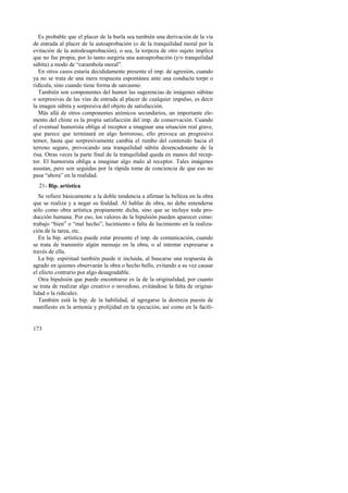 Es probable que el placer de la burla sea también una derivación de la vía 
de entrada al placer de la autoaprobación (o de la tranquilidad moral por la 
evitación de la autodesaprobación), o sea, la torpeza de otro sujeto implica 
que no fue propia; por lo tanto surgiría una autoaprobación (y/o tranquilidad 
súbita) a modo de “carambola moral”. 
En otros casos estaría decididamente presente el imp. de agresión, cuando 
ya no se trata de una mera respuesta espontánea ante una conducta torpe o 
ridícula, sino cuando tiene forma de sarcasmo. 
También son componentes del humor las sugerencias de imágenes súbitas 
o sorpresivas de las vías de entrada al placer de cualquier impulso, es decir 
la imagen súbita y sorpresiva del objeto de satisfacción. 
Más allá de otros componentes anímicos secundarios, un importante ele-mento 
173 
del chiste es la propia satisfacción del imp. de conservación. Cuando 
el eventual humorista obliga al receptor a imaginar una situación real grave, 
que parece que terminará en algo horroroso, ello provoca un progresivo 
temor, hasta que sorpresivamente cambia el rumbo del contenido hacia el 
terreno seguro, provocando una tranquilidad súbita desencadenante de la 
risa. Otras veces la parte final de la tranquilidad queda en manos del recep-tor. 
El humorista obliga a imaginar algo malo al receptor. Tales imágenes 
asustan, pero son seguidas por la rápida toma de conciencia de que eso no 
pasa “ahora” en la realidad. 
21- Bip. artística 
Se refiere básicamente a la doble tendencia a afirmar la belleza en la obra 
que se realiza y a negar su fealdad. Al hablar de obra, no debe entenderse 
sólo como obra artística propiamente dicha, sino que se incluye toda pro-ducción 
humana. Por eso, los valores de la bipulsión pueden aparecer como: 
trabajo “bien” o “mal hecho”, lucimiento o falta de lucimiento en la realiza-ción 
de la tarea, etc. 
En la bip. artística puede estar presente el imp. de comunicación, cuando 
se trata de transmitir algún mensaje en la obra, o al intentar expresarse a 
través de ella. 
La bip. espiritual también puede ir incluida, al buscarse una respuesta de 
agrado en quienes observarán la obra o hecho bello, evitando a su vez causar 
el efecto contrario por algo desagradable. 
Otra bipulsión que puede encontrarse es la de la originalidad, por cuanto 
se trata de realizar algo creativo o novedoso, evitándose la falta de origina-lidad 
o la ridiculez. 
También está la bip. de la habilidad, al agregarse la destreza puesta de 
manifiesto en la armonía y prolijidad en la ejecución, así como en la facili- 
 