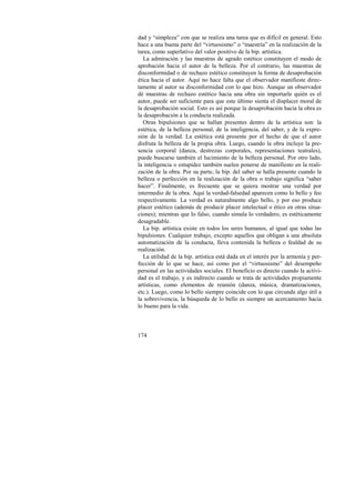 dad y “simpleza” con que se realiza una tarea que es difícil en general. Esto 
hace a una buena parte del “virtuosismo” o “maestría” en la realización de la 
tarea, como superlativo del valor positivo de la bip. artística. 
La admiración y las muestras de agrado estético constituyen el modo de 
aprobación hacia el autor de la belleza. Por el contrario, las muestras de 
disconformidad o de rechazo estético constituyen la forma de desaprobación 
ética hacia el autor. Aquí no hace falta que el observador manifieste direc-tamente 
174 
al autor su disconformidad con lo que hizo. Aunque un observador 
dé muestras de rechazo estético hacia una obra sin importarle quién es el 
autor, puede ser suficiente para que este último sienta el displacer moral de 
la desaprobación social. Esto es así porque la desaprobación hacia la obra es 
la desaprobación a la conducta realizada. 
Otras bipulsiones que se hallan presentes dentro de la artística son: la 
estética, de la belleza personal, de la inteligencia, del saber, y de la expre-sión 
de la verdad. La estética está presente por el hecho de que el autor 
disfruta la belleza de la propia obra. Luego, cuando la obra incluye la pre-sencia 
corporal (danza, destrezas corporales, representaciones teatrales), 
puede buscarse también el lucimiento de la belleza personal. Por otro lado, 
la inteligencia o estupidez también suelen ponerse de manifiesto en la reali-zación 
de la obra. Por su parte, la bip. del saber se halla presente cuando la 
belleza o perfección en la realización de la obra o trabajo significa “saber 
hacer”. Finalmente, es frecuente que se quiera mostrar una verdad por 
intermedio de la obra. Aquí la verdad-falsedad aparecen como lo bello y feo 
respectivamente. La verdad es naturalmente algo bello, y por eso produce 
placer estético (además de producir placer intelectual o ético en otras situa-ciones); 
mientras que lo falso, cuando simula lo verdadero, es estéticamente 
desagradable. 
La bip. artística existe en todos los seres humanos, al igual que todas las 
bipulsiones. Cualquier trabajo, excepto aquellos que obligan a una absoluta 
automatización de la conducta, lleva contenida la belleza o fealdad de su 
realización. 
La utilidad de la bip. artística está dada en el interés por la armonía y per-fección 
de lo que se hace, así como por el “virtuosismo” del desempeño 
personal en las actividades sociales. El beneficio es directo cuando la activi-dad 
es el trabajo, y es indirecto cuando se trata de actividades propiamente 
artísticas, como elementos de reunión (danza, música, dramatizaciones, 
etc.). Luego, como lo bello siempre coincide con lo que circunda algo útil a 
la sobrevivencia, la búsqueda de lo bello es siempre un acercamiento hacia 
lo bueno para la vida. 
 