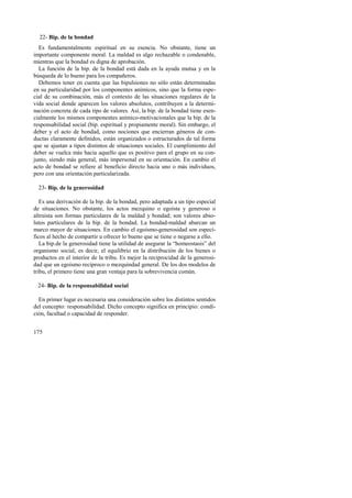 22- Bip. de la bondad 
Es fundamentalmente espiritual en su esencia. No obstante, tiene un 
importante componente moral. La maldad es algo rechazable o condenable, 
mientras que la bondad es digna de aprobación. 
La función de la bip. de la bondad está dada en la ayuda mutua y en la 
búsqueda de lo bueno para los compañeros. 
Debemos tener en cuenta que las bipulsiones no sólo están determinadas 
en su particularidad por los componentes anímicos, sino que la forma espe-cial 
175 
de su combinación, más el contexto de las situaciones regulares de la 
vida social donde aparecen los valores absolutos, contribuyen a la determi-nación 
concreta de cada tipo de valores. Así, la bip. de la bondad tiene esen-cialmente 
los mismos componentes anímico-motivacionales que la bip. de la 
responsabilidad social (bip. espiritual y propiamente moral). Sin embargo, el 
deber y el acto de bondad, como nociones que encierran géneros de con-ductas 
claramente definidos, están organizados o estructurados de tal forma 
que se ajustan a tipos distintos de situaciones sociales. El cumplimiento del 
deber se vuelca más hacia aquello que es positivo para el grupo en su con-junto, 
siendo más general, más impersonal en su orientación. En cambio el 
acto de bondad se refiere al beneficio directo hacia uno o más individuos, 
pero con una orientación particularizada. 
23- Bip. de la generosidad 
Es una derivación de la bip. de la bondad, pero adaptada a un tipo especial 
de situaciones. No obstante, los actos mezquino o egoísta y generoso o 
altruista son formas particulares de la maldad y bondad; son valores abso-lutos 
particulares de la bip. de la bondad. La bondad-maldad abarcan un 
marco mayor de situaciones. En cambio el egoísmo-generosidad son especí-ficos 
al hecho de compartir u ofrecer lo bueno que se tiene o negarse a ello. 
La bip.de la generosidad tiene la utilidad de asegurar la “homeostasis” del 
organismo social, es decir, el equilibrio en la distribución de los bienes o 
productos en el interior de la tribu. Es mejor la reciprocidad de la generosi-dad 
que un egoísmo recíproco o mezquindad general. De los dos modelos de 
tribu, el primero tiene una gran ventaja para la sobrevivencia común. 
24- Bip. de la responsabilidad social 
En primer lugar es necesaria una consideración sobre los distintos sentidos 
del concepto: responsabilidad. Dicho concepto significa en principio: condi-ción, 
facultad o capacidad de responder. 
 