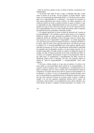 Entre los diversos sentidos en que se utiliza el término, encontramos tres 
fundamentales: 
1- El primero trata sobre el estar a cargo, o responder ante algo, o bien 
sobre la autoría de un hecho. Así por ejemplo, se puede afirmar: “aquel 
sujeto es el responsable de determinado hecho”, o “este factor tiene la mayor 
parte de la responsabilidad en x fenómeno”. Tal sentido del concepto no 
tiene mayor importancia para nuestro contexto. Se refiere solamente a una 
condición objetiva en la que se puede encontrar un sujeto (u objeto), el que 
es responsable de algo, independientemente de que sea positivo o negativo 
aquello de lo que se trata. Esto poco tiene que ver con los valores de la bip. 
de la responsabilidad social, los cuales tratan básicamente sobre la respuesta 
del individuo ante las necesidades o demandas sociales. 
2- El segundo significado se refiere al grado de desarrollo del “sentido de 
la responsabilidad”, a las actitudes en que el sujeto asume o no la responsa-bilidad 
176 
de cumplir con algo, poniendo de manifiesto el hecho de sentir la 
obligación interna de responder en favor del grupo. Aquí los valores abso-lutos 
aparecen como “responsable”-“irresponsable”. La actitud responsable 
es la que denota que funciona la obligación interna o el llamado del deber en 
el sujeto, quien lo asume como algo que debe hacer, más allá de que luego 
lo cumpla o no. Y la irresponsabilidad como valor negativo significa que el 
individuo da muestras de no tener suficientemente desarrollada la capacidad 
de responder ante las demandas sociales, o lo que el grupo necesita. Así, la 
actitud irresponsable está dada cuando no aparece la obligación interna de 
cumplir con algo. El sujeto da muestras de no sentir el llamado del deber, ni 
el temor a no cumplirlo; directamente es ajeno al cuestionamiento sobre lo 
que debe hacer; el cumplimiento o incumplimiento del deber carecen de 
significado anímico para el individuo. Por ello, esta situación implica la 
actitud de “falta de responsabilidad” o “irresponsabilidad” como valor 
negativo. 
3- El tercer y último sentido es el que más nos interesa. Se refiere a los 
casos donde ya está desarrollado aquel sentido de la responsabilidad, y la 
cuestión central se plantea entre el cumplimiento o incumplimiento de un 
deber ya asumido como tal. Aquí es donde está el funcionamiento pleno de 
la bipulsión. El sentido anterior trata sobre la “puesta en funcionamiento” de 
la bipulsión ; se refiere a si está o no desarrollado el sentido del deber. Pero 
una vez desarrollada esa capacidad de sentir la obligación interna de respon-der 
ante cada situación en busca de lo positivo para el grupo, y donde el 
cumplir o no con ello adquieren significado anímico para el sujeto, allí 
comienzan a regir el deber y su incumplimiento como valores absolutos, que 
serán fuentes de placer o displacer morales-espirituales. En cambio, si no 
 