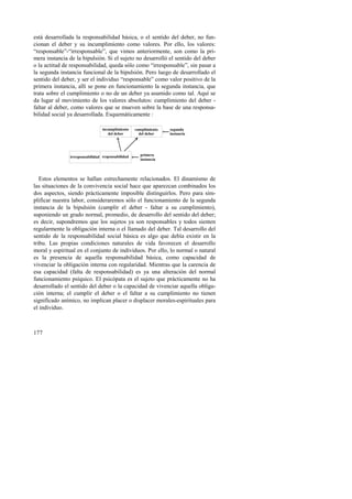 está desarrollada la responsabilidad básica, o el sentido del deber, no fun-cionan 
177 
el deber y su incumplimiento como valores. Por ello, los valores: 
“responsable”-“irresponsable”, que vimos anteriormente, son como la pri-mera 
instancia de la bipulsión. Si el sujeto no desarrolló el sentido del deber 
o la actitud de responsabilidad, queda sólo como “irresponsable”, sin pasar a 
la segunda instancia funcional de la bipulsión. Pero luego de desarrollado el 
sentido del deber, y ser el individuo “responsable” como valor positivo de la 
primera instancia, allí se pone en funcionamiento la segunda instancia, que 
trata sobre el cumplimiento o no de un deber ya asumido como tal. Aquí se 
da lugar al movimiento de los valores absolutos: cumplimiento del deber - 
faltar al deber, como valores que se mueven sobre la base de una responsa-bilidad 
social ya desarrollada. Esquemáticamente : 
incumplimiento 
del deber 
cumplimiento 
del deber 
segunda 
instancia 
primera 
irresponsabilidad instancia responsabilidad 
Estos elementos se hallan estrechamente relacionados. El dinamismo de 
las situaciones de la convivencia social hace que aparezcan combinados los 
dos aspectos, siendo prácticamente imposible distinguirlos. Pero para sim-plificar 
nuestra labor, consideraremos sólo el funcionamiento de la segunda 
instancia de la bipulsión (cumplir el deber - faltar a su cumplimiento), 
suponiendo un grado normal, promedio, de desarrollo del sentido del deber; 
es decir, supondremos que los sujetos ya son responsables y todos sienten 
regularmente la obligación interna o el llamado del deber. Tal desarrollo del 
sentido de la responsabilidad social básica es algo que debía existir en la 
tribu. Las propias condiciones naturales de vida favorecen el desarrollo 
moral y espiritual en el conjunto de individuos. Por ello, lo normal o natural 
es la presencia de aquella responsabilidad básica, como capacidad de 
vivenciar la obligación interna con regularidad. Mientras que la carencia de 
esa capacidad (falta de responsabilidad) es ya una alteración del normal 
funcionamiento psíquico. El psicópata es el sujeto que prácticamente no ha 
desarrollado el sentido del deber o la capacidad de vivenciar aquella obliga-ción 
interna; el cumplir el deber o el faltar a su cumplimiento no tienen 
significado anímico, no implican placer o displacer morales-espirituales para 
el individuo. 
 