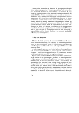 Existen grados intermedios del desarrollo de la responsabilidad social 
básica. Así, un sujeto puede ser “falto de responsabilidad” sólo porque tiene 
poco desarrollado el sentido del deber, sin llegar a ser psicópata. De todas 
formas, en el psiquismo sano existe siempre un considerable desarrollo del 
sentido del deber. Por eso, consideraremos como ya dado ese desarrollo, y 
atenderemos sólo el deber y su incumplimiento como los valores absolutos 
fundamentales de la bip. de la responsabilidad social. Estos son los valores 
que funcionan con más relevancia en un medio social donde todos son nor-males 
178 
o sanos en tal sentido, funcionando continuamente el llamado del 
deber. En otras palabras, sólo rescataremos el último de los sentidos del 
concepto, haciendo coincidir el acto de responsabilidad social con el cum-plimiento 
del deber, y la actitud irresponsable con su incumplimiento 
(recordando, obviamente, que quien tiene una conducta o actitud “irrespon-sable” 
al faltar a su deber, es no obstante un sujeto que tiene desarrollada la 
responsabilidad social en términos absolutos, y por eso siente la culpabili-dad 
como dolor moral-espiritual). 
25- Bip. de la abnegación 
Habíamos observado que la bip. de la responsabilidad social da lugar a 
varias bipulsiones particulares, que contienen el cumplimiento-incumpli-miento 
del deber como esencia común. En todos los casos, estas bipulsiones 
derivadas suponen aquel desarrollo básico de la responsabilidad social o del 
sentido del deber. 
La de la abnegación se destaca entre las derivaciones o formas particulares 
de la bip. de la responsabilidad social, como la que está sometida con más 
frecuencia y significación al llamado del deber; es la que empuja en forma 
más directa a responder en servicio del grupo y sus intereses. 
Hay dos formas de actos o actitudes de abnegación o faltos de abnegación, 
que se expresan en los siguientes pares de valores: 1- falta de voluntad de 
trabajo, vagancia - actitud trabajadora, dedicada, voluntariosa. 2- negarse a 
realizar un acto de servicio o de sacrificio personal - acto de servicio. La 
primera forma trata sobre una actitud frente al trabajo cotidiano, que tiene 
siempre utilidad social. La conducta abnegada y la falta de abnegación se 
refieren, en este caso, al modo en que el individuo responde ante las diarias 
obligaciones. Aquí es casi permanente la respuesta a las exigencias objetivas 
del trabajo, donde el sujeto constantemente renuncia a otras cosas por 
cumplir con su obligación (valor positivo), o bien falta a esa obligación, 
 