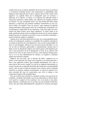 sentida como tal en su interior, dejándose llevar por otros motivos que hacen 
a su bienestar individual directo, pero apareciendo la culpabilidad como 
displacer moral-espiritual ante lo que es negativo para el bien común (valor 
negativo). La segunda forma de la abnegación (acto de servicio), a 
diferencia de la anterior, se refiere a la respuesta del individuo frente a 
situaciones especiales e imprevisibles, que requieren una singular iniciativa 
en relación a lo que corresponde hacer. Las otras formas del deber suelen 
adecuarse a situaciones que permiten establecer formalmente en qué con-siste 
179 
el deber. En cambio el acto de servicio, como respuesta de especial 
entrega individual, rellena aquel sector de la realidad que corresponde a lo 
circunstancial e imprevisible de las situaciones. Aquí tiene lugar una acen-tuación 
del deber interno como fuerza impulsora. El sujeto siente en un 
grado significativamente mayor la obligación interna que la externa (aunque 
también persiste la respuesta social hacia el acto de sacrificio individual, o 
hacia la actitud de negarse a cumplirlo). 
Además de ser una forma particular de la bip. de la responsabilidad social, 
la bip. de la abnegación, tomada en su totalidad, lleva también contenida en 
su esencia la presencia de otras bipulsiones. Una es la de la generosidad. Es 
decir, el acto abnegado, además de ser una forma directa del deber, es a la 
vez un acto de altruismo, generosidad o renunciamiento; mientras que el 
faltar al acto de abnegación implica una actitud egoísta. Otra bipulsión que 
está a veces presente en la de la abnegación es la bip. de la valentía. Esto 
ocurre en los casos en que el acto de servicio, como especial entrega perso-nal, 
es a la vez una manifestación de valentía, y la negativa a realizarlo 
supone una actitud de cobardía. 
Digamos, por otra parte, que el llamado del deber, cualquiera sea su 
forma, es un sentimiento que surge como respuesta a un criterio personal, o 
bien a una sugerencia externa, pero aceptada internamente, de lo que es 
mejor para el bien social o grupal. En caso de no aceptarse internamente, ya 
sea por ausencia de un adecuado desarrollo del sentido de la responsabilidad 
social, o por no estar el sujeto de acuerdo en los criterios, pero no obstante 
realizarse la conducta impuesta externamente, se tratará en general de la 
mera actividad del imp. de conservación, que evita el castigo u otra 
consecuencia negativa del incumplimiento. 
Hay que recalcar que el beneficio o perjuicio sociales a los que llevan las 
conductas o actitudes individuales son los que determinan en última instan-cia 
lo positivo o negativo de las conductas. Así, si un sujeto es muy abne-gado, 
laborioso, sacrificado, pero lo que hace no está orientado al beneficio 
social, sino que tiende deliberadamente a perjudicar los intereses del grupo, 
 