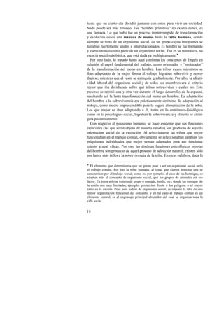 hasta que un cierto día decidió juntarse con otros para vivir en sociedad. 
Nada puede ser más erróneo. Ese “hombre primitivo” no existió nunca, es 
una fantasía. Lo que hubo fue un proceso ininterrumpido de transformación 
y evolución desde una manada de monos hasta la tribu humana, donde 
siempre se trató de un organismo social, de un grupo cuyos integrantes se 
hallaban fuertemente unidos e interrelacionados. El hombre se fue formando 
y estructurando como parte de un organismo social. Esa es su naturaleza, su 
esencia social más básica, que está dada ya biológicamente.! 
Por otro lado, lo tratado hasta aquí confirma los conceptos de Engels en 
relación al papel fundamental del trabajo, como orientador y “moldeador” 
de la transformación del mono en hombre. Las tribus cuyos miembros se 
iban adaptando de la mejor forma al trabajo lograban sobrevivir y repro-ducirse, 
18 
mientras que el resto se extinguía gradualmente. Por ello, la efecti-vidad 
laboral del organismo social y de todos sus miembros era el criterio 
rector que iba decidiendo sobre qué tribus sobrevivían y cuáles no. Este 
proceso se repitió una y otra vez durante el largo desarrollo de la especie, 
resultando así la lenta transformación del mono en hombre. La adaptación 
del hombre a la sobrevivencia era prácticamente sinónimo de adaptación al 
trabajo, como medio imprescindible para la segura alimentación de la tribu. 
Los que mejor se iban adaptando a él, tanto en lo anatómico-fisiológico 
como en lo psicológico-social, lograban la sobrevivencia y el resto se extin-guía 
paulatinamente. 
Con respecto al psiquismo humano, se hace evidente que sus funciones 
esenciales (las que serán objeto de nuestro estudio) son producto de aquella 
orientación social de la evolución. Al seleccionarse las tribus que mejor 
funcionaban en el trabajo común, obviamente se seleccionaban también los 
psiquismos individuales que mejor venían adaptados para ese funciona-miento 
grupal eficaz. Por eso, las distintas funciones psicológicas propias 
del hombre son producto de aquel proceso de selección natural; existen sólo 
por haber sido útiles a la sobrevivencia de la tribu. En otras palabras, dada la 
! El elemento que determinaría que un grupo pase a ser un organismo social sería 
el trabajo común. Por eso la tribu humana, al igual que ciertos insectos que se 
caracterizan por el trabajo social, como es, por ejemplo, el caso de las hormigas, se 
adaptan más al concepto de organismo social, que los grupos de animales sin ese 
factor. En éstos sólo se trataría de grupo o manada, horda, etc., donde las ventajas de 
la unión son muy limitadas, ejemplo: protección frente a los peligros, o el mayor 
éxito en la cacería. Pero para hablar de organismo social, se impone la idea de una 
mayor organización funcional del conjunto, y en tal caso el trabajo común es un 
elemento central, es el engranaje principal alrededor del cual se organiza toda la 
vida social. 
 