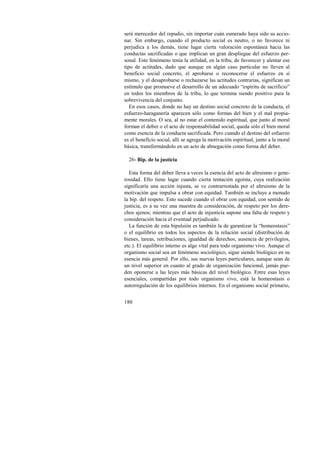 será merecedor del repudio, sin importar cuán esmerado haya sido su accio-nar. 
180 
Sin embargo, cuando el producto social es neutro, o no favorece ni 
perjudica a los demás, tiene lugar cierta valoración espontánea hacia las 
conductas sacrificadas o que implican un gran despliegue del esfuerzo per-sonal. 
Este fenómeno tenía la utilidad, en la tribu, de favorecer y alentar ese 
tipo de actitudes, dado que aunque en algún caso particular no lleven al 
beneficio social concreto, el aprobarse o reconocerse el esfuerzo en sí 
mismo, y el desaprobarse o rechazarse las actitudes contrarias, significan un 
estímulo que promueve el desarrollo de un adecuado “espíritu de sacrificio” 
en todos los miembros de la tribu, lo que termina siendo positivo para la 
sobrevivencia del conjunto. 
En esos casos, donde no hay un destino social concreto de la conducta, el 
esfuerzo-haraganería aparecen sólo como formas del bien y el mal propia-mente 
morales. O sea, al no estar el contenido espiritual, que junto al moral 
forman el deber o el acto de responsabilidad social, queda sólo el bien moral 
como esencia de la conducta sacrificada. Pero cuando el destino del esfuerzo 
es el beneficio social, allí se agrega la motivación espiritual, junto a la moral 
básica, transformándolo en un acto de abnegación como forma del deber. 
26- Bip. de la justicia 
Esta forma del deber lleva a veces la esencia del acto de altruismo o gene-rosidad. 
Ello tiene lugar cuando cierta tentación egoísta, cuya realización 
significaría una acción injusta, se ve contrarrestada por el altruismo de la 
motivación que impulsa a obrar con equidad. También se incluye a menudo 
la bip. del respeto. Esto sucede cuando el obrar con equidad, con sentido de 
justicia, es a su vez una muestra de consideración, de respeto por los dere-chos 
ajenos; mientras que el acto de injusticia supone una falta de respeto y 
consideración hacia el eventual perjudicado. 
La función de esta bipulsión es también la de garantizar la “homeostasis” 
o el equilibrio en todos los aspectos de la relación social (distribución de 
bienes, tareas, retribuciones, igualdad de derechos, ausencia de privilegios, 
etc.). El equilibrio interno es algo vital para todo organismo vivo. Aunque el 
organismo social sea un fenómeno sociológico, sigue siendo biológico en su 
esencia más general. Por ello, sus nuevas leyes particulares, aunque sean de 
un nivel superior en cuanto al grado de organización funcional, jamás pue-den 
oponerse a las leyes más básicas del nivel biológico. Entre esas leyes 
esenciales, compartidas por todo organismo vivo, está la homeostasis o 
autorregulación de los equilibrios internos. En el organismo social primario, 
 