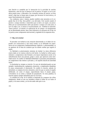 esta función es cumplida por la interacción de la actividad de muchas 
bipulsiones, entre las que se destaca la de la justicia. El sujeto ve en la con-ducta 
181 
propia justa, o adecuada a las eventuales normas de justicia, un bien 
moral y algo que es bueno para el grupo, por favorecer la convivencia y el 
mejor funcionamiento del conjunto. 
Las conductas: justa o injusta, pueden también estar presentes en la se-gunda 
fase de la bip. ética global y sus derivadas. Esto sucede cuando el 
premio o castigo (morales o materiales) que se dará a un sujeto, son prece-didos 
por un cuestionamiento sobre qué premio o castigo es lo más justo, si 
tuvo la culpa o no, si merece el reconocimiento, etc. También la expresión: 
“hacer justicia”, en alusión a la aplicación de un castigo o al otorgamiento 
de un determinado premio, hace clara referencia a la presencia de la bip. de 
la justicia como componente motivacional y regulador de la respuesta ética. 
27- Bip. de la lealtad 
El proceder con lealtad en una situación determinada es el deber de res-ponder 
con consecuencia a una causa común, es no defraudar las expec-tativas 
de un compromiso fundamentalmente implícito o sobreentendido, es 
no apartarse de la línea de conducta que los demás confían que seguirá el 
sujeto. 
La fidelidad es prácticamente sinónimo de lealtad. La única diferencia 
estaría dada en los matices afectivos del hecho. La lealtad se refiere gene-ralmente 
a compromisos más formales y de mayor importancia social; es la 
subordinación hacia una persona, grupo o causa, que aparecen como auto-ridad 
moral. En cambio la fidelidad-infidelidad se presentan principalmente 
en compromisos más íntimos o privados, y sin aquella relación de autoridad 
moral. 
La deslealtad no siempre es traición. Un acto de deslealtad puede ser por 
ejemplo: insubordinación, negligencia, deserción, o simplemente abandonar 
la causa comunicando el desacuerdo. En cambio la traición, además de 
deslealtad, se compone de otros elementos, entre los que se cuenta el engaño 
deliberado, así como el ataque, especialmente hacia el propio grupo, 
volviéndose en su contra y tratando de perjudicarlo. En otras palabras, la 
traición supone siempre deslealtad, pero no viceversa. 
La utilidad de la bip. de la lealtad se desprende de comparar dos tribus 
imaginarias, donde en una sus miembros sienten el deber de ser leales al 
grupo y a la causa común, y en la otra nadie sabe qué es eso. 
 