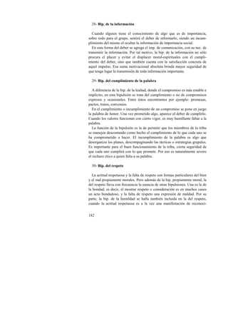 28- Bip. de la información 
Cuando alguien tiene el conocimiento de algo que es de importancia, 
sobre todo para el grupo, sentirá el deber de informarlo, siendo un incum-plimiento 
182 
del mismo el ocultar la información de importancia social. 
En esta forma del deber se agrega el imp. de comunicación, con su nec. de 
transmitir la información. Por tal motivo, la bip. de la información no sólo 
procura el placer y evitar el displacer moral-espirituales con el cumpli-miento 
del deber, sino que también cuenta con la satisfacción concreta de 
aquel impulso. Esa suma motivacional absoluta brinda mayor seguridad de 
que tenga lugar la transmisión de toda información importante. 
29- Bip. del cumplimiento de la palabra 
A diferencia de la bip. de la lealtad, donde el compromiso es más estable e 
implícito, en esta bipulsión se trata del cumplimiento o no de compromisos 
expresos y ocasionales. Entre éstos encontramos por ejemplo: promesas, 
pactos, tratos, convenios. 
En el cumplimiento o incumplimiento de un compromiso se pone en juego 
la palabra de honor. Una vez prometido algo, aparece el deber de cumplirlo. 
Cuando los valores funcionan con cierto vigor, es muy humillante faltar a la 
palabra. 
La función de la bipulsión es la de permitir que los miembros de la tribu 
se manejen descontando como hecho el cumplimiento de lo que cada uno se 
ha comprometido a hacer. El incumplimiento de la palabra es algo que 
desorganiza los planes, descompaginando las tácticas o estrategias grupales. 
Es importante para el buen funcionamiento de la tribu, cierta seguridad de 
que cada uno cumplirá con lo que promete. Por eso es naturalmente severo 
el rechazo ético a quien falta a su palabra. 
30- Bip. del respeto 
La actitud respetuosa y la falta de respeto son formas particulares del bien 
y el mal propiamente morales. Pero además de la bip. propiamente moral, la 
del respeto lleva con frecuencia la esencia de otras bipulsiones. Una es la de 
la bondad; es decir, el mostrar respeto o consideración es en muchos casos 
un acto bondadoso, y la falta de respeto una expresión de maldad. Por su 
parte, la bip. de la humildad se halla también incluida en la del respeto, 
cuando la actitud respetuosa es a la vez una manifestación de reconoci- 
 