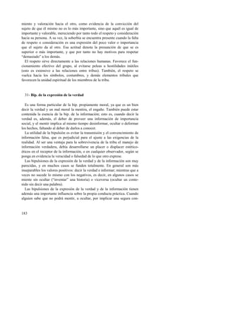 miento y valoración hacia el otro, como evidencia de la convicción del 
sujeto de que él mismo no es lo más importante, sino que aquél es igual de 
importante y valorable, mereciendo por tanto todo el respeto y consideración 
hacia su persona. A su vez, la soberbia se encuentra presente cuando la falta 
de respeto o consideración es una expresión del poco valor o importancia 
que el sujeto da al otro. Esa actitud denota la presunción de que se es 
superior o más importante, y que por tanto no hay motivos para respetar 
“demasiado” a los demás. 
El respeto sirve directamente a las relaciones humanas. Favorece el fun-cionamiento 
183 
efectivo del grupo, al evitarse peleas u hostilidades inútiles 
(esto es extensivo a las relaciones entre tribus). También, el respeto se 
vuelca hacia los símbolos, costumbres, y demás elementos tribales que 
favorecen la unidad espiritual de los miembros de la tribu. 
31- Bip. de la expresión de la verdad 
Es una forma particular de la bip. propiamente moral, ya que es un bien 
decir la verdad y un mal moral la mentira, el engaño. También puede estar 
contenida la esencia de la bip. de la información; esto es, cuando decir la 
verdad es, además, el deber de proveer una información de importancia 
social, y el mentir implica al mismo tiempo desinformar, ocultar o deformar 
los hechos, faltando al deber de darlos a conocer. 
La utilidad de la bipulsión es evitar la transmisión y el convencimiento de 
información falsa, que es perjudicial para el ajuste a las exigencias de la 
realidad. Al ser una ventaja para la sobrevivencia de la tribu el manejo de 
información verdadera, debía desarrollarse un placer o displacer estético-éticos 
en el receptor de la información, o en cualquier observador, según se 
ponga en evidencia la veracidad o falsedad de lo que otro exprese. 
Las bipulsiones de la expresión de la verdad y de la información son muy 
parecidas, y en muchos casos se funden totalmente. En general son más 
inseparables los valores positivos: decir la verdad e informar; mientras que a 
veces no sucede lo mismo con los negativos, es decir, en algunos casos se 
miente sin ocultar (“inventar” una historia) o viceversa (ocultar un conte-nido 
sin decir una palabra). 
Las bipulsiones de la expresión de la verdad y de la información tienen 
además una importante influencia sobre la propia conducta práctica. Cuando 
alguien sabe que no podrá mentir, u ocultar, por implicar una segura con- 
 