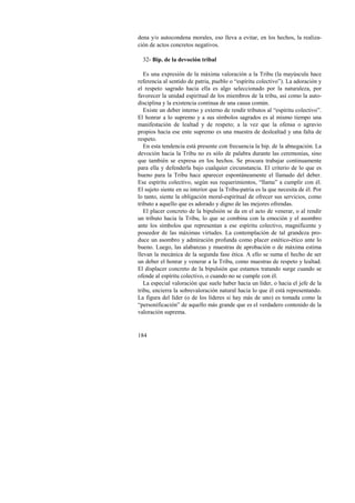 dena y/o autocondena morales, eso lleva a evitar, en los hechos, la realiza-ción 
de actos concretos negativos. 
32- Bip. de la devoción tribal 
Es una expresión de la máxima valoración a la Tribu (la mayúscula hace 
referencia al sentido de patria, pueblo o “espíritu colectivo”). La adoración y 
el respeto sagrado hacia ella es algo seleccionado por la naturaleza, por 
favorecer la unidad espiritual de los miembros de la tribu, así como la auto-disciplina 
184 
y la existencia continua de una causa común. 
Existe un deber interno y externo de rendir tributos al “espíritu colectivo”. 
El honrar a lo supremo y a sus símbolos sagrados es al mismo tiempo una 
manifestación de lealtad y de respeto; a la vez que la ofensa o agravio 
propios hacia ese ente supremo es una muestra de deslealtad y una falta de 
respeto. 
En esta tendencia está presente con frecuencia la bip. de la abnegación. La 
devoción hacia la Tribu no es sólo de palabra durante las ceremonias, sino 
que también se expresa en los hechos. Se procura trabajar continuamente 
para ella y defenderla bajo cualquier circunstancia. El criterio de lo que es 
bueno para la Tribu hace aparecer espontáneamente el llamado del deber. 
Ese espíritu colectivo, según sus requerimientos, “llama” a cumplir con él. 
El sujeto siente en su interior que la Tribu-patria es la que necesita de él. Por 
lo tanto, siente la obligación moral-espiritual de ofrecer sus servicios, como 
tributo a aquello que es adorado y digno de las mejores ofrendas. 
El placer concreto de la bipulsión se da en el acto de venerar, o al rendir 
un tributo hacia la Tribu, lo que se combina con la emoción y el asombro 
ante los símbolos que representan a ese espíritu colectivo, magnificente y 
poseedor de las máximas virtudes. La contemplación de tal grandeza pro-duce 
un asombro y admiración profunda como placer estético-ético ante lo 
bueno. Luego, las alabanzas y muestras de aprobación o de máxima estima 
llevan la mecánica de la segunda fase ética. A ello se suma el hecho de ser 
un deber el honrar y venerar a la Tribu, como muestras de respeto y lealtad. 
El displacer concreto de la bipulsión que estamos tratando surge cuando se 
ofende al espíritu colectivo, o cuando no se cumple con él. 
La especial valoración que suele haber hacia un líder, o hacia el jefe de la 
tribu, encierra la sobrevaloración natural hacia lo que él está representando. 
La figura del líder (o de los líderes si hay más de uno) es tomada como la 
“personificación” de aquello más grande que es el verdadero contenido de la 
valoración suprema. 
 