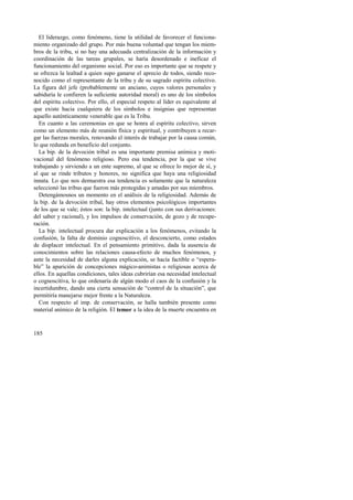 El liderazgo, como fenómeno, tiene la utilidad de favorecer el funciona-miento 
185 
organizado del grupo. Por más buena voluntad que tengan los miem-bros 
de la tribu, si no hay una adecuada centralización de la información y 
coordinación de las tareas grupales, se haría desordenado e ineficaz el 
funcionamiento del organismo social. Por eso es importante que se respete y 
se ofrezca la lealtad a quien supo ganarse el aprecio de todos, siendo reco-nocido 
como el representante de la tribu y de su sagrado espíritu colectivo. 
La figura del jefe (probablemente un anciano, cuyos valores personales y 
sabiduría le confieren la suficiente autoridad moral) es uno de los símbolos 
del espíritu colectivo. Por ello, el especial respeto al líder es equivalente al 
que existe hacia cualquiera de los símbolos e insignias que representan 
aquello auténticamente venerable que es la Tribu. 
En cuanto a las ceremonias en que se honra al espíritu colectivo, sirven 
como un elemento más de reunión física y espiritual, y contribuyen a recar-gar 
las fuerzas morales, renovando el interés de trabajar por la causa común, 
lo que redunda en beneficio del conjunto. 
La bip. de la devoción tribal es una importante premisa anímica y moti-vacional 
del fenómeno religioso. Pero esa tendencia, por la que se vive 
trabajando y sirviendo a un ente supremo, al que se ofrece lo mejor de sí, y 
al que se rinde tributos y honores, no significa que haya una religiosidad 
innata. Lo que nos demuestra esa tendencia es solamente que la naturaleza 
seleccionó las tribus que fueron más protegidas y amadas por sus miembros. 
Detengámosnos un momento en el análisis de la religiosidad. Además de 
la bip. de la devoción tribal, hay otros elementos psicológicos importantes 
de los que se vale; éstos son: la bip. intelectual (junto con sus derivaciones: 
del saber y racional), y los impulsos de conservación, de gozo y de recupe-ración. 
La bip. intelectual procura dar explicación a los fenómenos, evitando la 
confusión, la falta de dominio cognoscitivo, el desconcierto, como estados 
de displacer intelectual. En el pensamiento primitivo, dada la ausencia de 
conocimientos sobre las relaciones causa-efecto de muchos fenómenos, y 
ante la necesidad de darles alguna explicación, se hacía factible o “espera-ble” 
la aparición de concepciones mágico-animistas o religiosas acerca de 
ellos. En aquellas condiciones, tales ideas cubrirían esa necesidad intelectual 
o cognoscitiva, lo que ordenaría de algún modo el caos de la confusión y la 
incertidumbre, dando una cierta sensación de “control de la situación”, que 
permitiría manejarse mejor frente a la Naturaleza. 
Con respecto al imp. de conservación, se halla también presente como 
material anímico de la religión. El temor a la idea de la muerte encuentra en 
 