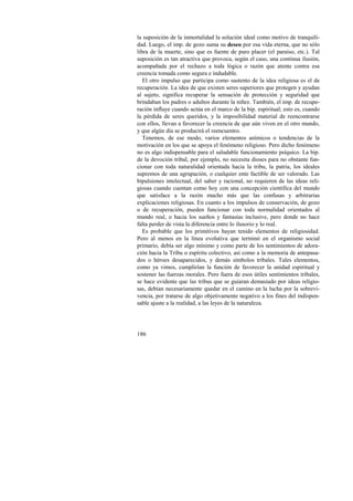 la suposición de la inmortalidad la solución ideal como motivo de tranquili-dad. 
186 
Luego, el imp. de gozo suma su deseo por esa vida eterna, que no sólo 
libra de la muerte, sino que es fuente de puro placer (el paraíso, etc.). Tal 
suposición es tan atractiva que provoca, según el caso, una continua ilusión, 
acompañada por el rechazo a toda lógica o razón que atente contra esa 
creencia tomada como segura e indudable. 
El otro impulso que participa como sustento de la idea religiosa es el de 
recuperación. La idea de que existen seres superiores que protegen y ayudan 
al sujeto, significa recuperar la sensación de protección y seguridad que 
brindaban los padres o adultos durante la niñez. También, el imp. de recupe-ración 
influye cuando actúa en el marco de la bip. espiritual; esto es, cuando 
la pérdida de seres queridos, y la imposibilidad material de reencontrarse 
con ellos, llevan a favorecer la creencia de que aún viven en el otro mundo, 
y que algún día se producirá el reencuentro. 
Tenemos, de ese modo, varios elementos anímicos o tendencias de la 
motivación en los que se apoya el fenómeno religioso. Pero dicho fenómeno 
no es algo indispensable para el saludable funcionamiento psíquico. La bip. 
de la devoción tribal, por ejemplo, no necesita dioses para no obstante fun-cionar 
con toda naturalidad orientada hacia la tribu, la patria, los ideales 
supremos de una agrupación, o cualquier ente factible de ser valorado. Las 
bipulsiones intelectual, del saber y racional, no requieren de las ideas reli-giosas 
cuando cuentan como hoy con una concepción científica del mundo 
que satisface a la razón mucho más que las confusas y arbitrarias 
explicaciones religiosas. En cuanto a los impulsos de conservación, de gozo 
o de recuperación, pueden funcionar con toda normalidad orientados al 
mundo real, o hacia los sueños y fantasías inclusive, pero donde no hace 
falta perder de vista la diferencia entre lo ilusorio y lo real. 
Es probable que los primitivos hayan tenido elementos de religiosidad. 
Pero al menos en la línea evolutiva que terminó en el organismo social 
primario, debía ser algo mínimo y como parte de los sentimientos de adora-ción 
hacia la Tribu o espíritu colectivo, así como a la memoria de antepasa-dos 
o héroes desaparecidos, y demás símbolos tribales. Tales elementos, 
como ya vimos, cumplirían la función de favorecer la unidad espiritual y 
sostener las fuerzas morales. Pero fuera de esos útiles sentimientos tribales, 
se hace evidente que las tribus que se guiaran demasiado por ideas religio-sas, 
debían necesariamente quedar en el camino en la lucha por la sobrevi-vencia, 
por tratarse de algo objetivamente negativo a los fines del indispen-sable 
ajuste a la realidad, a las leyes de la naturaleza. 
 