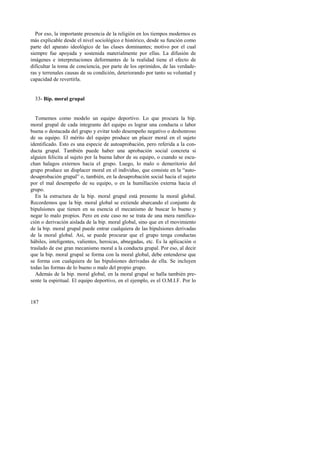 Por eso, la importante presencia de la religión en los tiempos modernos es 
más explicable desde el nivel sociológico e histórico, desde su función como 
parte del aparato ideológico de las clases dominantes; motivo por el cual 
siempre fue apoyada y sostenida materialmente por ellas. La difusión de 
imágenes e interpretaciones deformantes de la realidad tiene el efecto de 
dificultar la toma de conciencia, por parte de los oprimidos, de las verdade-ras 
y terrenales causas de su condición, deteriorando por tanto su voluntad y 
capacidad de revertirla. 
33- Bip. moral grupal 
Tomemos como modelo un equipo deportivo. Lo que procura la bip. 
moral grupal de cada integrante del equipo es lograr una conducta o labor 
buena o destacada del grupo y evitar todo desempeño negativo o deshonroso 
de su equipo. El mérito del equipo produce un placer moral en el sujeto 
identificado. Esto es una especie de autoaprobación, pero referida a la con-ducta 
187 
grupal. También puede haber una aprobación social concreta si 
alguien felicita al sujeto por la buena labor de su equipo, o cuando se escu-chan 
halagos externos hacia el grupo. Luego, lo malo o demeritorio del 
grupo produce un displacer moral en el individuo, que consiste en la “auto-desaprobación 
grupal” o, también, en la desaprobación social hacia el sujeto 
por el mal desempeño de su equipo, o en la humillación externa hacia el 
grupo. 
En la estructura de la bip. moral grupal está presente la moral global. 
Recordemos que la bip. moral global se extiende abarcando el conjunto de 
bipulsiones que tienen en su esencia el mecanismo de buscar lo bueno y 
negar lo malo propios. Pero en este caso no se trata de una mera ramifica-ción 
o derivación aislada de la bip. moral global, sino que en el movimiento 
de la bip. moral grupal puede entrar cualquiera de las bipulsiones derivadas 
de la moral global. Así, se puede procurar que el grupo tenga conductas 
hábiles, inteligentes, valientes, heroicas, abnegadas, etc. Es la aplicación o 
traslado de ese gran mecanismo moral a la conducta grupal. Por eso, al decir 
que la bip. moral grupal se forma con la moral global, debe entenderse que 
se forma con cualquiera de las bipulsiones derivadas de ella. Se incluyen 
todas las formas de lo bueno o malo del propio grupo. 
Además de la bip. moral global, en la moral grupal se halla también pre-sente 
la espiritual. El equipo deportivo, en el ejemplo, es el O.M.I.F. Por lo 
 