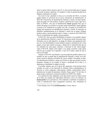 tanto se quiere todo lo positivo para él. Lo que sea favorable para el equipo 
provocará un placer espiritual, y lo negativo o malo en general producirá un 
displacer espiritual en el sujeto. 
Así como la bip. espiritual se basa en la actividad del M.I.F., la moral 
grupal supone la activación de un nuevo mecanismo de identificación: el 
M.I.F.M. (mecanismo de identificación fraternal y moral). El buen desem-peño 
188 
del grupo no sólo produce el placer espiritual por ocurrir algo favo-rable 
al O.M.I.F., sino que la identificación moral agregada hace que el 
mérito del grupo sea extensivo al propio sujeto identificado, quien deposita 
su honor en el resultado de su equipo. Por ello, el equipo es el O.M.I.F.M. 
(objeto del mecanismo de identificación fraternal y moral). El individuo se 
identifica simultáneamente en lo fraternal y moral con su grupo. Siempre 
produce placer moral-espiritual todo lo bueno o meritorio del O.M.I.F.M. 
Este es el sentimiento de orgullo y honor grupales. 
El M.I.F.M. tiene una gran flexibilidad en relación a los posibles objetos 
de la identificación fraternal y moral. El mecanismo puede funcionar para-lelamente 
con un club deportivo, un grupo de trabajo, una agrupación polí-tica, 
etc. Esta flexibilidad la vemos también cuando se distribuyen dos o más 
grupos al azar para realizar un juego, y donde ello es suficiente para que en 
los miembros de cada grupo comience a funcionar la bip. moral grupal. 
Aquí el M.I.F.M. adopta como objeto a ese grupo ocasional. Cada sujeto 
trata de que su grupo sea el ganador, o que sea el mejor, según de qué se 
trate la actividad. 
Aunque el M.I.F.M. esté librado a esa diversidad de posibles objetos oca-sionales 
en que se puede fijar la identificación fraternal y moral, en el pri-mitivo 
existe no obstante un O.M.I.F.M. que es estable e invariable: la tribu. 
La identificación fraternal y moral con la tribu es algo que persiste invaria-blemente. 
Siempre es un orgullo lo bueno o destacado de la tribu y es 
deshonroso o humillante lo negativo de ella. 
Es posible, además, que en la época del organismo social primario haya 
existido, tal como se ha observado en distintas tribus contemporáneas, la 
división en varios subgrupos relativamente estables, determinados princi-palmente 
por el grado de parentesco (familia, linaje, gens).! En tal caso, el 
grupo al que se pertenece constituiría también un O.M.I.F.M. estable. 
La existencia de tales subgrupos sería algo positivo para la sobrevivencia 
de la tribu, por cumplir dos importantes funciones. Una es la referida a la 
demarcación de los parentescos. Ello ordenaría y facilitaría la tendencia a 
evitar la reproducción entre cosanguíneos (incesto); esto, teniéndose en 
! Véase Morgan Lewis H. La sociedad primitiva. Colofón. México 
 