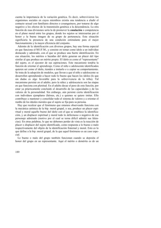 cuenta la importancia de la variación genética. Es decir, sobrevivieron los 
organismos sociales en cuyos miembros existía una tendencia a eludir el 
contacto sexual con familiares directos o cosanguíneos, por tratarse de algo 
negativo a los efectos de la transmisión genética a la descendencia. La otra 
función de esas divisiones sería la de promover la emulación o competencia 
en el plano moral entre los grupos, donde los sujetos se interesarían por el 
honor y la buena imagen de su grupo de pertenencia. Esta situación 
significaría la presencia de una condición estimulante para el mejor 
funcionamiento y la mayor eficiencia del conjunto. 
Además de la identificación con diversos grupos, hay una forma especial 
en que funciona el M.I.F.M., y consiste en tomar como ídolo a un individuo 
destacado y admirado, con el que se produce una fuerte identificación. En 
esa situación, los méritos o hazañas del ídolo generan un placer del tipo 
similar al que produce un mérito propio. El ídolo es como el “representante” 
del sujeto, es el ejecutor de sus aspiraciones. Este mecanismo tendría la 
función de orientar el aprendizaje. Como el niño o adolescente identificados 
quieren ser como el ídolo, tienden a imitarlo o a copiar su comportamiento. 
Se trata de la adopción de modelos, que llevan a que el niño o adolescente se 
desarrollen aprendiendo a hacer todo lo bueno que hacen los ídolos (lo que 
sin dudas es algo favorable para la sobrevivencia de la tribu). Tal 
mecanismo persiste en el adulto, pero la niñez y adolescencia son las etapas 
en que funciona con plenitud. En el adulto decae el peso de esta función, por 
estar ya prácticamente concluido el desarrollo de las capacidades y de los 
valores de la personalidad. Sin embargo, aún persiste cierta identificación 
con individuos ejemplares (héroes, etc.) a quienes se quiere imitar. Ello 
contribuye a mantener y consolidar todo el sistema de valores y a orientar el 
rumbo de los ideales morales que el sujeto se fija para su persona. 
Hay que recalcar que el fenómeno que estamos observando funciona con 
la mecánica anímica de la bip. moral grupal, o sea, produce un placer espi-ritual 
189 
y moral aquello bueno del ídolo con el que se establece la identifica-ción, 
y un displacer espiritual y moral todo lo defectuoso o negativo de ese 
personaje admirado (motivo por el cual se torna difícil admitir sus falen-cias). 
En otras palabras, lo que no debemos perder de vista es la reacción de 
placer o displacer del sujeto identificado, como respuesta a lo bueno o malo 
respectivamente del objeto de la identificación fraternal y moral. Esto es lo 
que define a la bip. moral grupal, de la que aquel fenómeno es un caso espe-cial. 
Lo bueno o malo del grupo también funcionan cuando se deposita el 
honor del grupo en un representante. Aquí el mérito o demérito es de un 
 