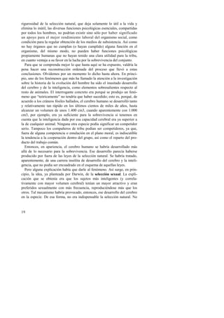 rigurosidad de la selección natural, que deja solamente lo útil a la vida y 
elimina lo inútil, las diversas funciones psicológicas esenciales, compartidas 
por todos los hombres, no podrían existir sino sólo por haber significado 
un apoyo para el mejor rendimiento laboral del organismo social, como 
condición para la regular obtención de los medios de subsistencia. Así como 
no hay órganos que no cumplan (o hayan cumplido) alguna función en el 
organismo, del mismo modo, no pueden haber funciones psicológicas 
propiamente humanas que no hayan tenido una clara utilidad para la tribu, 
en cuanto ventaja a su favor en la lucha por la sobrevivencia del conjunto. 
Para que se comprenda mejor lo que hasta aquí se ha expuesto, valdría la 
pena hacer una reconstrucción ordenada del proceso que llevó a estas 
conclusiones. Olvidemos por un momento lo dicho hasta ahora. En princi-pio, 
19 
uno de los fenómenos que más ha llamado la atención a la investigación 
sobre la historia de la evolución del hombre ha sido el inusitado desarrollo 
del cerebro y de la inteligencia, como elementos sobresalientes respecto al 
resto de animales. El interrogante concreto era porqué se produjo un fenó-meno 
que “teóricamente” no tendría que haber sucedido; esto es, porqué, de 
acuerdo a los cráneos fósiles hallados, el cerebro humano se desarrolló tanto 
y relativamente tan rápido en los últimos cientos de miles de años, hasta 
alcanzar un volumen de unos 1.400 cm3, cuando aparentemente con 1.000 
cm3, por ejemplo, era ya suficiente para la sobrevivencia si tenemos en 
cuenta que la inteligencia dada por esa capacidad cerebral era ya superior a 
la de cualquier animal. Ninguna otra especie podía significar un competidor 
serio. Tampoco los compañeros de tribu podían ser competidores, ya que, 
fuera de alguna competencia o emulación en el plano moral, es indiscutible 
la tendencia a la cooperación dentro del grupo, así como el reparto del pro-ducto 
del trabajo común. 
Entonces, en apariencia, el cerebro humano se habría desarrollado más 
allá de lo necesario para la sobrevivencia. Ese desarrollo parecía haberse 
producido por fuera de las leyes de la selección natural. Se habría tratado, 
aparentemente, de una carrera insólita de desarrollo del cerebro y la inteli-gencia, 
que no podía ser encuadrado en el esquema de aquellas leyes. 
Pero alguna explicación había que darle al fenómeno. Así surge, en prin-cipio, 
la idea, ya planteada por Darwin, de la selección sexual. La expli-cación 
que se obtenía era que los sujetos más inteligentes (y correla-tivamente 
con mayor volumen cerebral) tenían un mayor atractivo y eran 
preferidos sexualmente con más frecuencia, reproduciéndose más que los 
otros. Tal mecanismo habría provocado, entonces, ese desarrollo del cerebro 
en la especie. De esa forma, no era indispensable la selección natural. No 
 