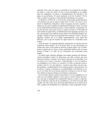 individuo. Pero como ese sujeto es concebido en su condición de miembro 
del grupo, o como una “parte” de éste, su buen desempeño es un orgullo 
para sus compañeros. El mérito es simultáneamente del individuo y del 
grupo al que pertenece. El sujeto destacado es de los “nuestros”. Por lo 
tanto, su mérito es extensivo a cada individuo identificado con el grupo. 
En definitiva, el M.I.F.M., y con él la bip. moral grupal, pueden funcionar 
con cualquier cosa que el sujeto conciba como “lo suyo”. Es como si el yo 
moral se amplificara, abarcando a todos los grupos, personas, animales u 
objetos con los que se establece la identificación fraternal y moral. Así como 
la sola identificación fraternal, que hace a la bip. espiritual, se puede dar con 
los más diversos entes, para los que se quiere lo bueno o lo favorable en 
todo sentido, de igual forma, la identificación moral agregada, que hace a la 
bip. moral grupal, tiene también un gran alcance de contenidos posibles. Por 
ejemplo, cuando la trama de una película lleva a ponerse “a favor” del pro-tagonista, 
190 
significa que se lo adopta espontáneamente como objeto del 
M.I.F.M., por lo que las hazañas de aquél suelen ser vivenciadas como 
propias. 
Antes de pasar a la siguiente bipulsión, analizaremos la relación entre las 
bipulsiones moral grupal y de la devoción tribal. Lo que encontramos en 
común entre ellas es que actúan en relación al mismo objeto. Así, la Tribu-patria 
es aquello que se venera y honra, rindiéndole tributos, pero al mismo 
tiempo lo bueno y lo malo de esa Tribu-patria son vivenciados como 
propios. 
En primer lugar, debemos distinguir dos estados paralelos del funciona-miento 
psicológico normal. Si observamos una tribu, veremos que tiene 
relaciones internas y externas. En lo interno funciona el yo individual; y en 
lo externo el yo social o “nosotros”. Cada individuo es “yo” en relación a 
sus compañeros y a la Tribu; y es “nosotros”: la Tribu, en relación a todo lo 
extraño a ella. Es “yo” para adentro y “nosotros” para afuera. Son dos esta-dos 
paralelos y complementarios de la autopercepción o autoconciencia. En 
lo interno, el sujeto se distingue en su individualidad. Aquí funciona el yo, 
tu, él, y la Tribu. Pero en lo externo todo ello se fusiona y se vive un “noso-tros” 
global sin mayores distingos de elementos componentes. 
En los asuntos internos cada uno tiene frente a sí a sus compañeros y a la 
Tribu con sus símbolos sagrados. Como aquí no existe la fusión del noso-tros, 
sino que se distinguen los componentes internos, el sujeto es algo dis-tinto 
en relación a cada uno de sus compañeros y a la Tribu con la que debe 
cumplir. Por ello, la bip. de la devoción tribal funciona en lo interno de la 
tribu, cuando está distinguible el yo individual y cada componente interno. 
 