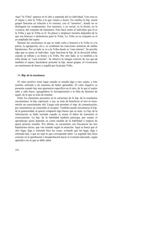 Aquí “la Tribu” aparece en lo alto y separada del yo individual. Una cosa es 
el sujeto y otra la Tribu a la que venera y honra. En cambio la bip. moral 
grupal funciona en relación a lo externo, con el “nosotros”, donde no se 
distinguen los componentes. Ese nosotros, o yo social, es la fusión, en la 
vivencia, del conjunto de elementos. Esto hace sentir al individuo que él es 
la Tribu y que la Tribu es él. Su placer o displacer morales dependen de lo 
que sea honroso o deshonroso para la Tribu. La Tribu en su conjunto es el 
yo ampliado del sujeto. 
Durante las ceremonias en que se rinde culto y honores a la Tribu (o a la 
patria, la agrupación, etc.), se combinan las reacciones anímicas de ambas 
bipulsiones. Por un lado se ve a la Tribu desde su “cara interna”. Se percibe 
algo que es ajeno al individuo. Aquí funciona la bip. de la devoción tribal, 
cuando se tributa y se honra a la Tribu. Por otro lado, se ve también a la 
tribu desde su “cara externa”. Se observa la imagen exterior de eso que es 
también el sujeto, haciéndose presente la bip. moral grupal, al vivenciarse 
un sentimiento de honor y orgullo por la propia Tribu. 
34. Bip. de la enseñanza 
El valor positivo tiene lugar cuando se enseña algo a otro sujeto, y éste 
asimila, entiende o da muestras de haber aprendido. El valor negativo se 
presenta cuando hay una ignorancia específica en el otro, de lo que el sujeto 
sabe o sabe hacer, agregándose la incomprensión o la falta de dominio de 
aquél, de lo que se trata de enseñar. 
Entre los elementos presentes en la estructura de la bip. de la enseñanza 
encontramos: la bip. espiritual, o sea, se trata de beneficiar al otro al trans-mitirle 
191 
un conocimiento útil. Luego está presente el imp. de comunicación, 
por transmitirse un contenido al receptor. También puede encontrarse la bip. 
de la generosidad, al querer compartir algo bueno que se tiene. La bip. de la 
información se halla incluida cuando se siente el deber de transmitir el 
conocimiento. La bip. de la habilidad también participa, por cuanto el 
aprendizaje ajeno depende en cierta medida de la habilidad o torpeza de 
quien procura enseñar. Por último, se encuentran con frecuencia las tres 
bipulsiones éticas, que van rotando según la situación. Aquí se busca que el 
otro haga, diga o entienda bien las cosas, evitando que las haga, diga o 
entienda mal, o que no sepa lo que corresponde saber. La segunda fase ética 
consiste en la aprobación o desaprobación hacia el eventual educando, según 
aprenda o no lo que se debe saber. 
 