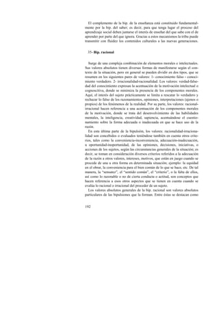 El complemento de la bip. de la enseñanza está constituido fundamental-mente 
192 
por la bip. del saber; es decir, para que tenga lugar el proceso del 
aprendizaje social deben juntarse el interés de enseñar del que sabe con el de 
aprender por parte del que ignora. Gracias a estos mecanismos la tribu puede 
transmitir con fluidez los contenidos culturales a las nuevas generaciones. 
35- Bip. racional 
Surge de una compleja combinación de elementos morales e intelectuales. 
Sus valores absolutos tienen diversas formas de manifestarse según el con-texto 
de la situación, pero en general se pueden dividir en dos tipos, que se 
resumen en los siguientes pares de valores: 1- conocimiento falso - conoci-miento 
verdadero. 2- irracionalidad-racionalidad. Los valores: verdad-false-dad 
del conocimiento expresan la acentuación de la motivación intelectual o 
cognoscitiva, donde se minimiza la presencia de los componentes morales. 
Aquí, el interés del sujeto prácticamente se limita a rescatar lo verdadero y 
rechazar lo falso de los razonamientos, opiniones, interpretaciones (ajenos o 
propios) de los fenómenos de la realidad. Por su parte, los valores: racional-irracional 
hacen referencia a una acentuación de los componentes morales 
de la motivación, donde se trata del desenvolvimiento de las habilidades 
mentales, la inteligencia, creatividad, sapiencia, acentuándose el cuestio-namiento 
sobre la forma adecuada o inadecuada en que se hace uso de la 
razón. 
En esta última parte de la bipulsión, los valores: racionalidad-irraciona-lidad 
son concebidos o evaluados teniéndose también en cuenta otros crite-rios, 
tales como la conveniencia-inconveniencia, adecuación-inadecuación, 
u oportunidad-inoportunidad, de las opiniones, decisiones, iniciativas, o 
acciones de los sujetos, según las circunstancias generales de la situación; es 
decir, se toman en consideración diversos criterios referidos a la adecuación 
de la razón a otros valores, intereses, motivos, que están en juego cuando se 
procede de una u otra forma en determinada situación; ejemplo: la equidad 
en el obrar, la conveniencia para el bien común de lo que se hace, etc. De tal 
manera, la “sensatez”, el “sentido común”, el “criterio”, o la falta de ellos, 
así como lo razonable o no de cierta conducta o actitud, son conceptos que 
hacen referencia a esos otros aspectos que se tienen en cuenta cuando se 
evalúa lo racional o irracional del proceder de un sujeto. 
Los valores absolutos generales de la bip. racional son valores absolutos 
particulares de las bipulsiones que la forman. Entre éstas se destacan como 
 