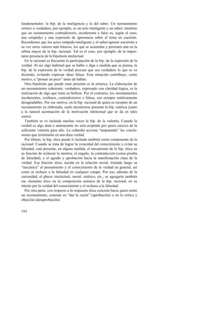 fundamentales: la bip. de la inteligencia y la del saber. Un razonamiento 
certero o verdadero, por ejemplo, es un acto inteligente y un saber; mientras 
que un razonamiento contradictorio, incoherente o falso es, según el caso, 
una estupidez y una expresión de ignorancia sobre el tema en cuestión. 
Recordemos que los actos estúpido-inteligente y el saber-ignorar encierran a 
su vez otros valores más básicos, los que se acumulan y persisten aún en la 
órbita mayor de la bip. racional. Tal es el caso, por ejemplo, de la impor-tante 
193 
presencia de la bipulsión intelectual. 
En la racional es frecuente la participación de la bip. de la expresión de la 
verdad. Al ser algo habitual que se hable o diga a medida que se piensa, la 
bip. de la expresión de la verdad procura que sea verdadero lo que se va 
diciendo, evitando expresar ideas falsas. Esta situación contribuye, como 
motivo, a “pensar un poco” antes de hablar. 
Otra bipulsión que puede estar presente es la artística. La elaboración de 
un razonamiento coherente, verdadero, expresado con claridad lógica, es la 
realización de algo que tiene su belleza. Por el contrario, los razonamientos 
incoherentes, confusos, contradictorios o falsos, son siempre estéticamente 
desagradables. Por ese motivo, en la bip. racional de quien es receptor de un 
razonamiento ya elaborado, suele encontrarse presente la bip. estética (junto 
a la natural acentuación de la motivación intelectual que se da en tales 
casos). 
También se ve incluida muchas veces la bip. de la valentía. Cuando la 
verdad es algo dura o amenazante no será aceptada por quien carezca de la 
suficiente valentía para ello. La cobardía acciona “amputando” las conclu-siones 
que terminarán en una dura verdad. 
Por último, la bip. ética puede ir incluida también como componente de la 
racional. Cuando se trata de lograr la veracidad del conocimiento y evitar su 
falsedad, está presente, en alguna medida, el mecanismo de la bip. ética en 
su función de rechazar la mentira, el engaño, la contradicción (como prueba 
de falsedad), y el agrado y aprobación hacia la manifestación clara de la 
verdad. Esa función ética, nacida en la relación social, traslada luego su 
“mecánica” al pensamiento y al conocimiento de la verdad en general, así 
como al rechazo a la falsedad en cualquier campo. Por eso, además de la 
curiosidad, el placer intelectual, moral, estético, etc., se agregaría también 
ese elemento ético en la composición anímica de la bip. racional, en su 
interés por la verdad del conocimiento y el rechazo a la falsedad. 
Por otra parte, con respecto a la respuesta ética concreta hacia quien emite 
un razonamiento, consiste en “dar la razón” (aprobación) o en la crítica y 
objeción (desaprobación). 
 