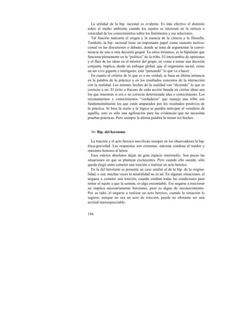 La utilidad de la bip. racional es evidente. Es más efectivo el dominio 
sobre el medio ambiente cuando los sujetos se interesan en la certeza o 
veracidad de los conocimientos sobre los fenómenos y sus relaciones. 
Tal función marcaría el origen y la esencia de la ciencia y la filosofía. 
También, la bip. racional tiene un importante papel como sustento motiva-cional 
194 
en las discusiones o debates, donde se trata de argumentar la conve-niencia 
de una u otra decisión grupal. En otros términos, es la bipulsión que 
funciona plenamente en la “política” de la tribu. El intercambio de opiniones 
y el fluir de las ideas en el interior del grupo, en vistas a tomar una decisión 
conjunta, implica, desde un enfoque global, que el organismo social, como 
un ser vivo gigante e inteligente, está “pensando” lo que va a hacer. 
En cuanto al criterio de lo que es o no verdad, se basa en última instancia 
en la palabra de la práctica y en los resultados concretos de la interacción 
con la realidad. Los mismos hechos de la realidad van “diciendo” lo que es 
correcto o no. El éxito o fracaso de cada acción basada en ciertas ideas son 
los que muestran si era o no correcta determinada idea o conocimiento. Los 
razonamientos y conocimientos “verdaderos” que maneja una tribu son 
fundamentalmente los que están amparados por los resultados positivos de 
la práctica. Si bien la razón y la lógica se pueden anticipar al veredicto de 
aquélla, esto es sólo una agilización para las evidencias que no necesitan 
pruebas prácticas. Pero siempre la última palabra la tienen los hechos. 
36- Bip. del heroísmo 
La traición y el acto heroico movilizan siempre en los observadores la bip. 
ética-gravedad. Las respuestas son extremas: máxima condena al traidor y 
máximos honores al héroe. 
Esos valores absolutos dejan un gran espacio intermedio. Son pocas las 
situaciones en que se plantean excluyentes. Pero cuando ello sucede, sólo 
queda elegir entre cometer una traición o realizar un acto heroico. 
En la del heroísmo se presenta un caso similar al de la bip. de la origina-lidad, 
o sea, muchas veces la neutralidad no es tal. En algunas situaciones, el 
negarse a cometer una traición, cuando estaban todas las condiciones para 
tentar al sujeto a que la cometa, es algo encomiable. Ese negarse a traicionar 
no implica necesariamente heroísmo, pero es digno de reconocimiento. 
Por su lado, el negarse a realizar un acto heroico, cuando la situación lo 
sugiere, aunque no sea un acto de traición, puede no obstante ser una 
actitud menospreciable. 
 