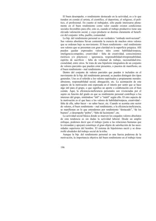 El buen desempeño, o rendimiento destacado en la actividad, es a lo que 
tienden en común el artista, el científico, el deportista, el religioso, el polí-tico, 
196 
el profesional. En cuanto al trabajador, sólo puede interesarse plena-mente 
en el buen rendimiento como valor cuando existen condiciones 
sociales favorables para ello; esto es, cuando el trabajo productivo tiene una 
elevada valoración social, y cuyo producto se destina claramente al benefi-cio 
del conjunto: tribu, pueblo, comunidad. 
La bip. del rendimiento personal es un verdadero “embudo motivacional”. 
Sus valores absolutos llevan contenida la esencia de muchos otros valores 
que se ordenan bajo su movimiento. El buen rendimiento - mal rendimiento 
son valores que se presentan con gran claridad en la superficie psíquica. Allí 
pueden quedar expresados valores tales como habilidad-torpeza, 
inteligencia-estupidez, creatividad - falta de creatividad, conocimientos 
(teóricos y/o prácticos) - ignorancia, responsabilidad-irresponsabilidad, 
espíritu de sacrificio - falta de voluntad de trabajo, racionalidad-irra-cionalidad, 
entre otros. Se trata de una bipulsión integradora de un conjunto 
de valores parciales que pueden estar presentes, o puestos de manifiesto, en 
el buen rendimiento - mal rendimiento. 
Dentro del conjunto de valores parciales que pueden ir incluidos en el 
movimiento de la bip. del rendimiento personal, se pueden distinguir dos tipos 
generales. Uno es el referido a los valores espirituales y propiamente morales: 
altruismo, responsabilidad social, abnegación, etc. La acentuación de este 
aspecto de la motivación está expresada en el interés por sentir que se hace 
algo útil para el grupo, o que significa un aporte o colaboración con el bien 
común. Aquí, la eficiencia-ineficiencia personales son vivenciadas por el 
sujeto en función del grado en que su rendimiento personal contribuye a los 
intereses del grupo, sintiéndose “útil” o “inútil” según ello. El otro aspecto de 
la motivación es el que hace a los valores de habilidad-torpeza, creatividad - 
falta de ella, saber hacer - no saber hacer, etc. Cuando se acentúa este sector 
de valores, el buen rendimiento - mal rendimiento, o la eficiencia-ineficiencia, 
se manifiestan en lo que entendemos por rendimiento “destacado”, “de los 
buenos”, o desempeño “pobre”, “falto de lucimiento”, etc. 
La actividad social básica donde se mueven los cargados valores absolutos 
de esta tendencia es sin dudas la actividad laboral. Desde un amplio 
enfoque, podemos decir que el trabajo (junto a las relaciones humanas que 
lo circundan y apoyan) constituye el gran objeto de satisfacción de las nece-sidades 
superiores del hombre. El sistema de bipulsiones nació y se desa-rrolló 
alrededor del trabajo social de la tribu. 
Aunque la bip. del rendimiento personal es una fuerza poderosa de la 
motivación, la importancia objetiva del buen rendimiento en el trabajo tiene 
 