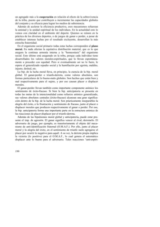 un agregado más a la cooperación en relación al efecto de la sobrevivencia 
de la tribu, puesto que contribuyen a incrementar las capacidades globales 
del conjunto y su eficacia para lograr los medios de subsistencia. 
Además de acelerar la eficiencia productiva, esos mecanismos refuerzan 
la amistad y la unidad espiritual de los individuos. En la actualidad esto lo 
vemos con claridad en el ambiente del deporte. Quienes se reúnen en la 
práctica de los diversos deportes, o de juegos de ganar o perder, a pesar de 
establecer intensas luchas por el resultado excluyente, desarrollan la más 
estrecha fraternidad. 
En el organismo social primario todas estas luchas corresponden al plano 
moral. En nada afectan la equitativa distribución material, que es lo que 
asegura la continua armonía interna y la “homeostasis” del organismo 
social. Esto último está asegurado en la tribu, porque cada individuo tiene 
desarrollados los valores morales-espirituales, que lo llevan espontánea-mente 
199 
a proceder con equidad. Pero si eventualmente así no lo fuere, le 
espera el generalizado repudio social y la humillación por egoísta, maldito, 
injusto, desleal, etc. 
La bip. de la lucha moral lleva, en principio, la esencia de la bip. moral 
global. El ganar-perder o triunfo-derrota, como valores absolutos, son 
formas particulares de lo bueno-malo globales. Son hechos que están bien y 
mal respectivamente para el sujeto, y por eso causan placer o displacer 
morales. 
El ganar-perder llevan también como importante componente anímico los 
sentimiento de éxito-fracaso. Si bien la bip. anticipatoria se presenta en 
todas las metas de la intencionalidad como refuerzo anímico generalizado, 
sus valores absolutos centrales (éxito-fracaso) alcanzan una gran significa-ción 
dentro de la bip. de la lucha moral. Son prácticamente inseparables la 
alegría del éxito, o la frustración y sentimiento de fracaso, junto al placer o 
displacer morales que producen respectivamente el ganar o perder. Por eso, 
la bip. anticipatoria forma una importante parte en la estructura anímica de 
las reacciones de placer-displacer por el triunfo-derrota. 
Además de las bipulsiones moral global y anticipatoria, puede estar pre-sente 
el imp. de agresión. El ganar significa vencer al rival, derrotarlo. El 
adversario de juego, por ejemplo, es transitoriamente el objeto del meca-nismo 
de anti-identificación fraternal (O.M.A.F.). Por ello, junto al placer 
moral y la alegría del éxito, en el sentimiento de triunfo suele agregarse el 
placer por ocurrir lo negativo para aquél. A su vez, la derrota propia implica 
la victoria (lo positivo) para el O.M.A.F., lo cual genera el automático 
displacer ante lo bueno para el adversario. Tales reacciones “anti-espiri- 
 