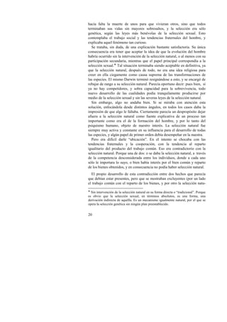 hacía falta la muerte de unos para que vivieran otros, sino que todos 
terminaban sus vidas sin mayores sobresaltos, y la selección era sólo 
genética, según las leyes más benévolas de la selección sexual. Esto 
contemplaba el trabajo social y las tendencias fraternales del hombre, y 
explicaba aquel fenómeno tan curioso. 
Se trataba, sin duda, de una explicación bastante satisfactoria. Su única 
consecuencia era tener que aceptar la idea de que la evolución del hombre 
habría ocurrido sin la intervención de la selección natural, o al menos con su 
participación secundaria, mientras que el papel principal correspondía a la 
selección sexual.! Tal situación terminaba siendo aceptable en definitiva, ya 
que la selección natural, después de todo, no era una idea religiosa para 
creer en ella ciegamente como causa suprema de las transformaciones de 
las especies. El mismo Darwin terminó resignándose a esto, y se encargó de 
rebajar de rango a su selección natural. Parecía oportuno decir: pues bien, si 
ya no hay competidores, y sobra capacidad para la sobrevivencia, todo 
nuevo desarrollo de las cualidades podía tranquilamente producirse por 
medio de la selección sexual y sin las severas leyes de la selección natural. 
Sin embargo, algo no andaba bien. Si se miraba con atención esta 
solución, enfocándola desde distintos ángulos, en todos los casos daba la 
impresión de que algo le faltaba. Ciertamente parecía un despropósito dejar 
afuera a la selección natural como fuente explicativa de un proceso tan 
importante como era el de la formación del hombre, y por lo tanto del 
psiquismo humano, objeto de nuestro interés. La selección natural fue 
siempre muy activa y constante en su influencia para el desarrollo de todas 
las especies, y algún papel de primer orden debía desempeñar en la nuestra. 
Pero era difícil darle “ubicación”. En el intento se chocaba con las 
tendencias fraternales y la cooperación, con la tendencia al reparto 
igualitario del producto del trabajo común. Eso era contradictorio con la 
selección natural. Porque una de dos: o se daba la selección natural, a través 
de la competencia desconsiderada entre los individuos, donde a cada uno 
sólo le importara lo suyo, o bien había interés por el bien común y reparto 
de los bienes obtenidos, y en consecuencia no podía haber selección natural. 
El propio desarrollo de esta contradicción entre dos hechos que parecía 
que debían estar presentes, pero que se mostraban excluyentes (por un lado 
el trabajo común con el reparto de los bienes, y por otro la selección natu- 
! Sin intervención de la selección natural en su forma directa o “tradicional”. Porque 
es obvio que la selección sexual, en términos absolutos, es una forma, una 
derivación indirecta de aquélla. Es un mecanismo igualmente natural, por el que se 
opera la selección genética sin ningún plan preestablecido. 
20 
 