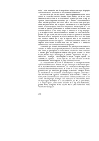 tuales” están sustentadas por el antagonismo anímico que surge del propio 
funcionamiento del mecanismo de anti-identificación fraternal. 
Hay que decir que esto no significa agresión propiamente dicha, en el 
sentido de violencia u hostilidad entre los sujetos. Se trata sólo de una forma 
especial de la activación de la vía de entrada al placer que tiene el imp. de 
agresión, como componente secundario que va inmerso y confundido en la 
única reacción placentera del triunfo. Dicha reacción se forma principal-mente 
200 
del placer moral, más la alegría o sentimiento de éxito por el logro de 
la meta, a lo que se puede sumar o no una parte del placer surgido de la vía 
del imp. de agresión, por el hecho de suceder la derrota del contrario. Ese 
contrario puede ser el más íntimo amigo. Se trata sólo de la “ley del juego” 
y no de agresión en el sentido violento de la palabra. Esta situación es com-parable 
a lo que sucede con la activación del imp. de agresión en la segunda 
fase ética; es decir, la respuesta de rechazo afectivo o enojo hacia otro sujeto 
está sostenida también por el imp. de agresión, pero en una orientación 
completamente distinta con respecto a las formas destructivas o sádicas del 
impulso. Estas últimas se hallan más cerca del terreno de la alteración 
mental que del funcionamiento normal del psiquismo. 
La tendencia que estamos analizando tiene una gran riqueza en cuanto a la 
variedad de formas en que pueden presentarse los valores contrarios. Entre 
esas formas, el ganar-perder, o triunfo-derrota, son las más claras, concretas 
o directas, pero pueden aparecer también como: poder hacerlo - no poder 
hacerlo, hacerlo mejor - hacerlo peor, ir ganando - ir perdiendo, más que... - 
menos que..., aventajar - ser aventajado, ser mejor - ser peor, superar - ser 
superado, ser capaz de... - no ser capaz de... En todos los casos se trata de 
una lucha moral, donde se ponen en juego los diversos valores. 
Los valores absolutos de la bip. de la lucha moral no tienen prácticamente 
significado anímico en sí mismos, sino que constituyen un mecanismo gene-ral 
en el que funcionan los otros valores. Los valores de las otras bipulsiones 
se mueven naturalmente en el marco de la bip. de la lucha moral. El ganar-perder 
son los que demuestran, por ejemplo, la habilidad o torpeza puestas 
de manifiesto en esos resultados, o la inteligencia-estupidez, creatividad - 
falta de creatividad, según las características de la actividad. También, la 
lucha puede consistir en actuar o no con más valentía que otro sujeto en un 
desafío ante un peligro, aventajar o ser aventajado en conocimientos, tener 
un mejor o peor desempeño en la actividad social, etc. Así, el ganar-perder, 
o el “mejor”-“peor”, como valores absolutos de la bip. de la lucha moral, 
pueden tomar cualquiera de los valores de las otras bipulsiones como 
“materiales” a disputar. 
 