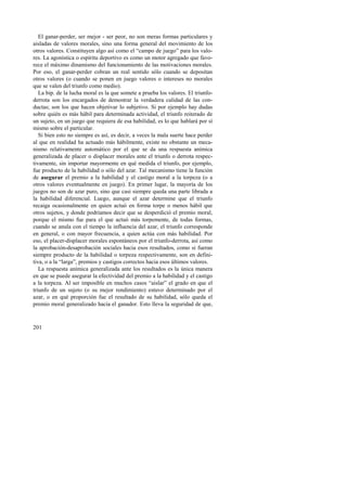 El ganar-perder, ser mejor - ser peor, no son meras formas particulares y 
aisladas de valores morales, sino una forma general del movimiento de los 
otros valores. Constituyen algo así como el “campo de juego” para los valo-res. 
201 
La agonística o espíritu deportivo es como un motor agregado que favo-rece 
el máximo dinamismo del funcionamiento de las motivaciones morales. 
Por eso, el ganar-perder cobran un real sentido sólo cuando se depositan 
otros valores (o cuando se ponen en juego valores o intereses no morales 
que se valen del triunfo como medio). 
La bip. de la lucha moral es la que somete a prueba los valores. El triunfo-derrota 
son los encargados de demostrar la verdadera calidad de las con-ductas; 
son los que hacen objetivar lo subjetivo. Si por ejemplo hay dudas 
sobre quién es más hábil para determinada actividad, el triunfo reiterado de 
un sujeto, en un juego que requiera de esa habilidad, es lo que hablará por sí 
mismo sobre el particular. 
Si bien esto no siempre es así, es decir, a veces la mala suerte hace perder 
al que en realidad ha actuado más hábilmente, existe no obstante un meca-nismo 
relativamente automático por el que se da una respuesta anímica 
generalizada de placer o displacer morales ante el triunfo o derrota respec-tivamente, 
sin importar mayormente en qué medida el triunfo, por ejemplo, 
fue producto de la habilidad o sólo del azar. Tal mecanismo tiene la función 
de asegurar el premio a la habilidad y el castigo moral a la torpeza (o a 
otros valores eventualmente en juego). En primer lugar, la mayoría de los 
juegos no son de azar puro, sino que casi siempre queda una parte librada a 
la habilidad diferencial. Luego, aunque el azar determine que el triunfo 
recaiga ocasionalmente en quien actuó en forma torpe o menos hábil que 
otros sujetos, y donde podríamos decir que se desperdició el premio moral, 
porque el mismo fue para el que actuó más torpemente, de todas formas, 
cuando se anula con el tiempo la influencia del azar, el triunfo corresponde 
en general, o con mayor frecuencia, a quien actúa con más habilidad. Por 
eso, el placer-displacer morales espontáneos por el triunfo-derrota, así como 
la aprobación-desaprobación sociales hacia esos resultados, como si fueran 
siempre producto de la habilidad o torpeza respectivamente, son en defini-tiva, 
o a la “larga”, premios y castigos correctos hacia esos últimos valores. 
La respuesta anímica generalizada ante los resultados es la única manera 
en que se puede asegurar la efectividad del premio a la habilidad y el castigo 
a la torpeza. Al ser imposible en muchos casos “aislar” el grado en que el 
triunfo de un sujeto (o su mejor rendimiento) estuvo determinado por el 
azar, o en qué proporción fue el resultado de su habilidad, sólo queda el 
premio moral generalizado hacia el ganador. Esto lleva la seguridad de que, 
 