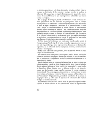 en términos generales, y a lo largo de muchas jornadas, se hará eficaz y 
correcta la distribución de los premios y castigos morales, al anularse la 
influencia del azar, el que se reparte homogéneamente para todos, apare-ciendo 
202 
el desequilibrio de un real mayor premio a la habilidad y el mayor 
castigo a la torpeza. 
En los juegos de azar puro, tiende a “sobrevivir” aquella respuesta aní-mica 
generalizada ante los resultados de ganar-perder, como si siempre 
fueran producto de la habilidad o torpeza respectivamente (esto obviamente 
es parte de aquel “desperdicio” inevitable de la generalización). En tales 
casos, aunque la habilidad-torpeza se hallen concreta o materialmente 
ausentes, siguen presentes en “espíritu”. Así, cuando un jugador arroja los 
dados logrando un excelente resultado y ganando el juego con ello, suele 
producirse un placer moral en el sujeto, tal como si hubiera sido el producto 
de su “talento”; mientras que el perder en ese juego provoca frecuentemente 
un sentimiento espontáneo de torpeza, a pesar de la claridad con que se sabe 
que el azar es el único factor determinante del resultado. 
Si bien todas la bipulsiones con motivación moral pueden asistir al 
“campo de juego” de la bip. de la lucha moral, hay algunas que se mueven 
con más regularidad que otras bajo su órbita. Entre estas se destacan las 
siguientes: de la habilidad, de la inteligencia, racional, del rendimiento 
personal y moral grupal. 
La bip. de la habilidad, como ya vimos, tiene en el triunfo-derrota un claro 
campo de su manifestación. 
La bipulsión de la inteligencia, por su parte, pone a prueba sus valores 
cuando se desarrolla un juego o desafío que requiere el uso del intelecto. 
Así, la inteligencia o estupidez del propio accionar quedan expresadas en el 
resultado de la disputa. 
La bip. racional asiste al campo de lucha en el que se ponen en juego sus 
valores absolutos cuando se libra el debate de las ideas. Aquí, el triunfo-derrota 
adoptan la forma de “tener razón”-“no tener razón”, o ganar-perder 
la discusión o debate. Muchas veces es doloroso perder en esta lucha, te-niendo 
que dar la razón, porque significa reconocer la propia estupidez e 
irracionalidad. Por eso en algunas circunstancias se procura no dar la razón 
si no se trata de la máxima evidencia. Mientras haya una salida, se huirá por 
las “enredaderas” del pensamiento, evitando la humillación de la derrota de 
las propias ideas, y, sobre todo, de presenciar la satisfacción del eventual 
rival por su “victoria racional”. 
Los debates o luchas de ideas son sin dudas de gran utilidad para la sobre-vivencia 
de la tribu. Se trata de una contradicción interna en el plano de las 
 
