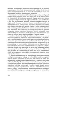 opiniones, que estimula el progreso o perfeccionamiento de las ideas del 
conjunto, y con ello el más adecuado ajuste a la realidad. En la tribu, el 
“juez” radica principalmente en los hechos de la realidad, por lo que casi 
siempre queda en claro el ganador o quién “tenía razón”. 
Con respecto a las bipulsiones del rendimiento personal y moral grupal, 
tienen su mejor despliegue natural en el marco de la bip. de la lucha moral. 
En el caso de la del rendimiento personal, el ganar-perder, o el hacerlo 
mejor o peor, adoptan la forma de mejor rendimiento - peor rendimiento, 
o bien, si la actividad social permite el registro de resultados concretos, la 
disputa puede plantearse en términos de ganar-perder. En cuanto a la bip. 
moral grupal, ésta es, como ya vimos, una réplica en grande de los valores 
de la conducta individual, pero aplicada al grupo. Por ello, todos los valores 
de la conducta grupal pueden funcionar también con la mecánica de la bip. 
de la lucha moral. Así, se procurará que el grupo sea el mejor en habilidad, 
inteligencia, valentía, rendimiento laboral, etc. También se tratará de lograr 
el triunfo del grupo en cualquier desafío, puesto que en ese triunfo van con-tenidos 
203 
los diversos valores positivos que hacen a un grupo ganador. 
Los valores absolutos de la bip. de la lucha moral son como un receptá-culo 
de los valores que se ponen en juego. El triunfo-derrota, o el “mejor”- 
“peor”, son los recipientes en movimiento que llevan contenidos a los otros 
valores, los que quedan librados al resultado de la lucha. El grado de 
importancia anímica del ganar-perder depende siempre de los valores que se 
ponen en juego en esos resultados. Así, pueden estar en disputa desde la 
habilidad-torpeza en un juego de entretenimiento, o la capacidad y el pres-tigio 
de un abogado en el ganar-perder los juicios, o de un candidato político 
en el ganar-perder las elecciones, hasta el conjunto de valores y el honor de 
todo un pueblo en el ganar-perder una guerra. Por eso, el ganar-perder o 
triunfo-derrota adquieren una verdadera significación sólo cuando se ponen 
en juego otros valores. 
En la tribu (hablamos siempre de la tribu humana primitiva u organismo 
social primario), ese poner en juego los valores debía suceder con regulari-dad. 
Las propias condiciones de vida de la tribu ofrecían el campo más 
adecuado para que apareciera el carácter deportivo o emulativo en la propia 
realización del trabajo. La cacería, la pesca, la recolección, por ejemplo, son 
actividades que permiten una clara determinación del resultado, tanto en el 
rendimiento individual como grupal. Por ello, se puede deducir que era 
cotidiano el poner en juego los valores de buen o mal rendimiento, indivi-duales 
o grupales, como resultados de una natural combinación de trabajo y 
deporte. De tal forma, al ponerse en juego con regularidad los valores de las 
 