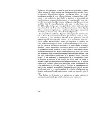 bipulsiones del rendimiento personal y moral grupal, se pondría en juego 
todo el conjunto de valores menores que ellas arrastran bajo su orden. Como 
las bipulsiones del rendimiento personal y moral grupal reúnen a su vez una 
considerable cantidad de otros valores, al ponerse en juego el buen rendi-miento 
204 
- mal rendimiento (individuales o grupales) en el resultado de 
triunfo-derrota, se pondrían simultáneamente en juego todos los otros valo-res 
allí encerrados (habilidad-torpeza, inteligencia-estupidez, espíritu de 
sacrificio - falta de voluntad de trabajo, saber hacer - no saber hacer, etc.). 
Así, debía ser habitual que una buena parte de los valores funcionaran bajo 
la mecánica de la bip. de la lucha moral. Los resultados del trabajo-deporte 
debían constituir un importante eje o parámetro objetivo para la puesta de 
manifiesto y evaluación de los valores de muchas bipulsiones. 
Esa natural forma emulativa o deportiva del trabajo de los primitivos no 
sólo se deduce de las condiciones objetivas que ofrecen la cacería, la pesca, 
la recolección, y otras actividades laborales de los primitivos, sino que 
también se puede deducir de otras razones. Una es la autonomía motivacio-nal 
del deporte. El entusiasmo e interés que despiertan los deportes, así 
como la alta valoración por el triunfo, no pueden haber surgido de la “nada”, 
sino que serían en gran medida una herencia de aquella forma del trabajo 
primitivo. También podemos ver esa herencia primitiva en la forma univer-sal 
y espontánea de los juegos de los niños, donde el ganar-perder son casi 
siempre elementos centrales. Y esto iría encuadrado en el hecho conocido de 
que la forma del juego de los miembros menores de una especie tiende a ser 
una copia, una simulación preparatoria de la actividad adulta. Otro argu-mento, 
y el más importante, es el que se deriva de la lógica dialéctica y de 
las leyes de la evolución de las especies. En primer lugar, las luchas o 
contradicciones internas constituyen un indudable estímulo para la máxima 
eficiencia del conjunto. Luego, como la selección natural fue escogiendo las 
tribus según su mayor eficiencia global en el trabajo, se hace evidente que 
una tribu que haga de la actividad laboral un juego deportivo, donde tanto en 
lo individual como en lo grupal tenga lugar la emulación o lucha moral por 
el mejor rendimiento, logrará una importante ventaja y se impondrá sobre el 
resto. 
Para finalizar con lo tratado en el capítulo, en la página siguiente se 
muestra un esquema de lo que sería la estructura de las bipulsiones. 
 