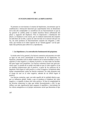 207 
10 
FUNCIONAMIENTO DE LAS BIPULSIONES 
Si ponemos en movimiento el sistema de bipulsiones, encontramos que la 
combinación e interacción funcional que experimentan tiene un dinamismo 
de la más alta complejidad. Lo asombroso de ese funcionamiento es que la 
ley general no cambia jamás su simple mecánica básica (afirmación del 
placer y negación del displacer). Pero la disposición o distribución del 
placer y el displacer es tan exacta, que la conducta intencional del conjunto 
de individuos de la tribu, a pesar de estar movida en lo esencial sólo por esa 
ley, da como producto un funcionamiento conjunto tan integrado y cohe-rente, 
que termina en el orden superior de un “animal gigante” con las apti-tudes 
más perfectas para sobrevivir y reproducirse. 
1. Las bipulsiones y la contradicción fundamental del psiquismo 
La lucha entre la ley general y las fuerzas contrarias está presente con todo 
su rigor en este nivel, permitiendo el movimiento de las bipulsiones. La 
bipulsión, entendida como la doble tendencia de la intencionalidad a evitar o 
suprimir el valor negativo y a afirmar el positivo, no tiene todas las facilida-des 
para lograr esos propósitos. Las fuerzas contrarias tienen una gran pre-sencia 
aquí. La prueba de su poder está dada en que el valor negativo se da 
en similares proporciones que el positivo, a pesar de los esfuerzos de la 
bipulsión. Para lograr el valor positivo y evitar el negativo, la bipulsión debe 
luchar constantemente contra las fuerzas contrarias. En cada momento está 
el riesgo de caer en el valor negativo, además de ser difícil lograr el 
positivo. 
Las fuerzas contrarias, aquí, son todo aquello de la realidad objetiva que, 
por su influencia global, tiende a que se produzca el displacer del valor 
negativo y a impedir el placer del valor positivo. Si bien la complejidad de 
las diversas situaciones es algo que tiende frecuentemente a ello, lo que 
influye con más significación para asegurar el equilibrio y movimiento de 
los valores antagónicos es el propio mecanismo social que determina el tipo 
 