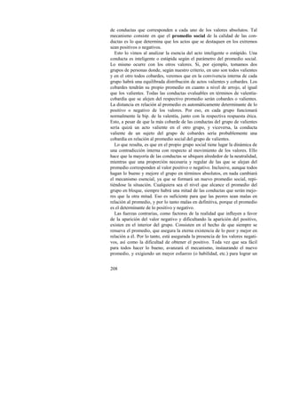 de conductas que corresponden a cada uno de los valores absolutos. Tal 
mecanismo consiste en que el promedio social de la calidad de las con-ductas 
208 
es lo que determina que los actos que se destaquen en los extremos 
sean positivos o negativos. 
Esto lo vimos al analizar la esencia del acto inteligente o estúpido. Una 
conducta es inteligente o estúpida según el parámetro del promedio social. 
Lo mismo ocurre con los otros valores. Si, por ejemplo, tomamos dos 
grupos de personas donde, según nuestro criterio, en uno son todos valientes 
y en el otro todos cobardes, veremos que en la convivencia interna de cada 
grupo habrá una equilibrada distribución de actos valientes y cobardes. Los 
cobardes tendrán su propio promedio en cuanto a nivel de arrojo, al igual 
que los valientes. Todas las conductas evaluables en términos de valentía-cobardía 
que se alejen del respectivo promedio serán cobardes o valientes. 
La distancia en relación al promedio es automáticamente determinante de lo 
positivo o negativo de los valores. Por eso, en cada grupo funcionará 
normalmente la bip. de la valentía, junto con la respectiva respuesta ética. 
Esto, a pesar de que la más cobarde de las conductas del grupo de valientes 
sería quizá un acto valiente en el otro grupo, y viceversa, la conducta 
valiente de un sujeto del grupo de cobardes sería probablemente una 
cobardía en relación al promedio social del grupo de valientes. 
Lo que resulta, es que en el propio grupo social tiene lugar la dinámica de 
una contradicción interna con respecto al movimiento de los valores. Ello 
hace que la mayoría de las conductas se ubiquen alrededor de la neutralidad, 
mientras que una proporción necesaria y regular de las que se alejan del 
promedio corresponden al valor positivo o negativo. Inclusive, aunque todos 
hagan lo bueno y mejore el grupo en términos absolutos, en nada cambiará 
el mecanismo esencial, ya que se formará un nuevo promedio social, repi-tiéndose 
la situación. Cualquiera sea el nivel que alcance el promedio del 
grupo en bloque, siempre habrá una mitad de las conductas que serán mejo-res 
que la otra mitad. Eso es suficiente para que las peores sean malas en 
relación al promedio, y por lo tanto malas en definitiva, porque el promedio 
es el determinante de lo positivo y negativo. 
Las fuerzas contrarias, como factores de la realidad que influyen a favor 
de la aparición del valor negativo y dificultando la aparición del positivo, 
existen en el interior del grupo. Consisten en el hecho de que siempre se 
renueva el promedio, que asegura la eterna existencia de lo peor y mejor en 
relación a él. Por lo tanto, está asegurada la presencia de los valores negati-vos, 
así como la dificultad de obtener el positivo. Toda vez que sea fácil 
para todos hacer lo bueno, avanzará el mecanismo, instaurando el nuevo 
promedio, y exigiendo un mayor esfuerzo (o habilidad, etc.) para lograr un 
 