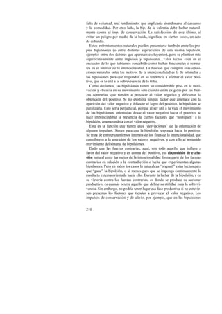 falta de voluntad, mal rendimiento, que implicaría abandonarse al descanso 
y la comodidad. Por otro lado, la bip. de la valentía debe luchar natural-mente 
210 
contra el imp. de conservación. La satisfacción de este último, al 
evitar un peligro por medio de la huida, significa, en ciertos casos, un acto 
de cobardía. 
Estos enfrentamientos naturales pueden presentarse también entre las pro-pias 
bipulsiones (o entre distintas aspiraciones de una misma bipulsión, 
ejemplo: entre dos deberes que aparecen excluyentes), pero se plantean más 
significativamente entre impulsos y bipulsiones. Tales luchas caen en el 
encuadre de lo que habíamos concebido como luchas funcionales o norma-les 
en el interior de la intencionalidad. La función que cumplen esas oposi-ciones 
naturales entre los motivos de la intencionalidad es la de estimular a 
las bipulsiones para que respondan en su tendencia a afirmar el valor posi-tivo, 
que es lo útil a la sobrevivencia de la tribu. 
Como decíamos, las bipulsiones tienen un considerable peso en la moti-vación 
y eficacia en su movimiento sólo cuando están exigidas por las fuer-zas 
contrarias, que tienden a provocar el valor negativo y dificultan la 
obtención del positivo. Si no existiera ningún factor que amenace con la 
aparición del valor negativo y dificulte el logro del positivo, la bipulsión se 
paralizaría. Esto sería perjudicial, porque al ser útil a la vida el movimiento 
de las bipulsiones, orientadas desde el valor negativo hacia el positivo, se 
hace imprescindible la presencia de ciertos factores que “hostiguen” a la 
bipulsión, amenazándola con el valor negativo. 
Esta es la función que tienen esas “desviaciones” de la orientación de 
algunos impulsos. Sirven para que la bipulsión responda hacia lo positivo. 
Se trata de entrecruzamientos internos de los fines de la intencionalidad, que 
contribuyen a la aparición de los valores negativos, y con ello al sostenido 
movimiento del sistema de bipulsiones. 
Dado que las fuerzas contrarias, aquí, son todo aquello que influye a 
favor del valor negativo y en contra del positivo, esa disposición de exclu-sión 
natural entre las metas de la intencionalidad forma parte de las fuerzas 
contrarias en relación a la contradicción o lucha que experimentan algunas 
bipulsones. Pero en todos los casos la naturaleza “preparó” estas luchas para 
que “gane” la bipulsión, o al menos para que se imponga continuamente la 
conducta externa orientada hacia ello. Durante la lucha de la bipulsión, y en 
su victoria contra las fuerzas contrarias, es donde se produce su accionar 
productivo, es cuando ocurre aquello que define su utilidad para la sobrevi-vencia. 
Sin embargo, no podría tener lugar esa fase productiva si no estuvie-sen 
presentes los factores que tienden a provocar el valor negativo. Los 
impulsos de conservación y de alivio, por ejemplo, que en las bipulsiones 
 