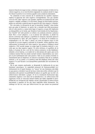 tienen la función de negar (evitar y eliminar respectivamente) el dolor de los 
valores negativos, no se movilizarían empujando la conducta desde lo nega-tivo 
hacia lo positivo si no existiera aquello como condición estimulante. 
No solamente el acto concreto de la satisfacción de aquellos impulsos 
implica la aparición del valor negativo correspondiente, sino que muchas 
veces la sola “idea” agresiva, por ejemplo, significa ya la aparición del valor 
negativo: maldad, crueldad; o el solo temor, aunque no haya huida concreta, 
puede ser suficiente condición para la aparición del valor negativo: cobardía. 
Por otra parte, la afirmación de que la naturaleza “preparó” estas luchas 
para que gane la bipulsión, no quiere dar a entender que deba presentarse 
sólo el valor positivo y nunca tener lugar el negativo, ya que ello implicaría 
un desequilibrio en la lucha, que frenaría el movimiento de las bipulsiones. 
Ese “triunfo” del valor positivo se refiere a la conducta concreta o práctica 
final. Pero a nivel subjetivo, o en el interior del individuo, es donde las 
fuerzas contrarias más influyen y equilibran la situación, haciendo aparecer 
frecuentemente la “idea” del valor negativo, o el deseo de la conducta co-rrespondiente 
211 
a él. Tal “idea” o deseo, así como en algunos casos el solo 
recuerdo de un acto negativo realizado en el pasado, suelen significar auto-máticamente 
la presencia del valor negativo, que genera el displacer moral 
respectivo. Ello sucede aunque no tenga lugar la conducta material o con-creta 
que esa idea negativa sugiere. En otros términos, el equilibrio de la 
lucha, y el pasaje de uno a otro de los valores contrarios, se dan fundamen-talmente 
a nivel interno, o en medio de la vida anímica del sujeto; pero en la 
conducta externa final (en estado normal) termina imponiéndose casi siem-pre 
el acto reafirmatorio del valor positivo. Sólo en ese sentido el triunfo es 
naturalmente para la bipulsión; en relación al producto final de la conducta 
material, y no en cuanto a la ausencia total del displacer moral del valor 
negativo, lo cual llevaría a un desequilibrio paralizador del movimiento de 
la lucha. 
De lo que estamos analizando, se desprende la explicación de un raro 
fenómeno psicológico: la capacidad potencial de homosexualidad (y/o 
lesbianismo) en el sujeto humano. La “rareza” de este fenómeno está dada 
en que parece contradecir una de las leyes vistas más arriba, referida a que la 
naturaleza sólo permite la posibilidad de placer en aquello que sea útil a la 
sobrevivencia individual y grupal. Al ser la orientación homosexual algo 
claramente negativo a los fines de la reproducción y la sobrevivencia del 
organismo social, la selección natural tendría que haber impedido la posi-bilidad 
de esa inclinación del impulso sexual, permitiendo la sobrevivencia 
únicamente a aquellos en los que fuera imposible dicha orientación. Sin 
embargo no fue así, sino que sobrevivieron los que tenían esa potencial 
 
