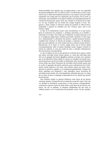 homosexualidad. Esto significa que, de alguna forma u otra, esa capacidad 
de homosexualidad fue útil a la sobrevivencia. Tal afirmación se basa en que 
todo lo que se halla universalmente presente en una especie existe por haber 
significado una ventaja para los organismos que lo poseían. Por lo tanto, al 
encontrarse universalmente en la especie humana esa capacidad potencial de 
orientación homosexual, quiere decir que, durante la evolución de la espe-cie, 
212 
los que contaban con eso tenían una ventaja respecto al resto. Así, 
gracias a dicha ventaja la selección natural les permitió la sobrevivencia, 
eliminando a quienes no contaban con ello. Veamos, pues, cuál es esa 
insólita ventaja. 
La bip. de la reafirmación sexual, como recordaremos, es la que mueve 
hacia la realización de conductas o actitudes masculinas en el hombre y 
femeninas en la mujer. Pero dado que la bipulsión no puede funcionar si no 
se ve exigida por algún factor contrario que tienda a producir el valor nega-tivo, 
obstaculizando la afirmación del positivo, aquella potencial homose-xualidad 
tiene entonces la función de hostigar o amenazar a la bipulsión, 
para que ésta responda con cierto énfasis hacia la conducta sexual normal o 
heterosexual. Si el sujeto no tuviera ningún factor que lo hiciera dudar 
circunstancialmente sobre la propia identidad sexual, tampoco existiría el 
interés de reafirmar su sexo por medio de actos o actitudes reafirmatorios 
del valor positivo correspondiente. 
Lo que se deduce de esto es que durante la evolución de la especie, tenían 
una mayor actividad sexual normal quienes se veían más motivados para 
ello con el agregado del interés moral de reafirmar el propio sexo; mientras 
que en las hipotéticas tribus donde los sujetos no contaban con aquella ame-naza 
homosexual, que hiciera dudar eventualmente sobre la propia identidad 
sexual, había una menor frecuencia de actividad sexual normal, puesto que 
no existía el agregado del interés moral por actos reafirmatorios de la incli-nación 
sexual respectiva. Por tanto, estos últimos tenían una menor repro-ducción 
en relación a aquéllos, y se extinguieron gradualmente. Aunque este 
factor signifique una minúscula y muy esporádica mayor frecuencia de 
actividad sexual normal, ello sería igualmente suficiente para que a lo largo 
de los miles de años se imponga la descendencia de los sujetos que posean 
tal mecanismo. 
Este elemento tendría su máxima influencia como factor de las fuerzas 
contrarias durante el desarrollo de la orientación sexual del sujeto. Pero una 
vez definida la inclinación sexual hacia el valor positivo correspondiente, 
comenzaría a decaer el peso de dicho factor como parte de las fuerzas con-trarias. 
De allí en adelante, el elemento fundamental del que éstas se 
valdrían pasaría a ser el mecanismo del promedio social. Así por ejemplo, 
 