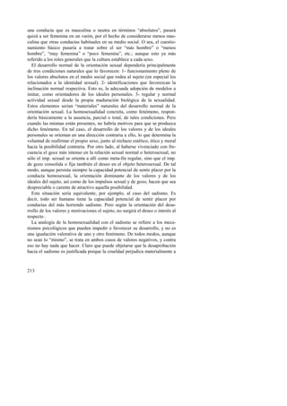 una conducta que es masculina o neutra en términos “absolutos”, pasará 
quizá a ser femenina en un varón, por el hecho de considerarse menos mas-culina 
213 
que otras conductas habituales en su medio social. O sea, el cuestio-namiento 
básico pasaría a tratar sobre el ser “más hombre” o “menos 
hombre”, “muy femenina” o “poco femenina”, etc.; aunque esto ya más 
referido a los roles generales que la cultura establece a cada sexo. 
El desarrollo normal de la orientación sexual dependería principalmente 
de tres condiciones naturales que lo favorecen: 1- funcionamiento pleno de 
los valores absolutos en el medio social que rodea al sujeto (en especial los 
relacionados a la identidad sexual). 2- identificaciones que favorezcan la 
inclinación normal respectiva. Esto es, la adecuada adopción de modelos a 
imitar, como orientadores de los ideales personales. 3- regular y normal 
actividad sexual desde la propia maduración biológica de la sexualidad. 
Estos elementos serían “materiales” naturales del desarrollo normal de la 
orientación sexual. La homosexualidad concreta, como fenómeno, respon-dería 
básicamente a la ausencia, parcial o total, de tales condiciones. Pero 
cuando las mismas están presentes, no habría motivos para que se produzca 
dicho fenómeno. En tal caso, el desarrollo de los valores y de los ideales 
personales se orientan en una dirección contraria a ello, lo que determina la 
voluntad de reafirmar el propio sexo, junto al rechazo estético, ético y moral 
hacia la posibilidad contraria. Por otro lado, al haberse vivenciado con fre-cuencia 
el goce más intenso en la relación sexual normal o heterosexual, no 
sólo el imp. sexual se orienta a allí como meta-fin regular, sino que el imp. 
de gozo consolida o fija también el deseo en el objeto heterosexual. De tal 
modo, aunque persista siempre la capacidad potencial de sentir placer por la 
conducta homosexual, la orientación dominante de los valores y de los 
ideales del sujeto, así como de los impulsos sexual y de gozo, hacen que sea 
despreciable o carente de atractivo aquella posibilidad. 
Esta situación sería equivalente, por ejemplo, al caso del sadismo. Es 
decir, todo ser humano tiene la capacidad potencial de sentir placer por 
conductas del más horrendo sadismo. Pero según la orientación del desa-rrollo 
de los valores y motivaciones el sujeto, no surgirá el deseo o interés al 
respecto . 
La analogía de la homosexualidad con el sadismo se refiere a los meca-nismos 
psicológicos que pueden impedir o favorecer su desarrollo, y no es 
una igualación valorativa de uno y otro fenómeno. De todos modos, aunque 
no sean lo “mismo”, se trata en ambos casos de valores negativos, y contra 
eso no hay nada que hacer. Claro que puede objetarse que la desaprobación 
hacia el sadismo es justificada porque la crueldad perjudica materialmente a 
 