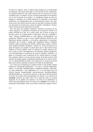 de todos los impulsos. Sólo se impide dicha satisfacción en determinadas 
circunstancias, para luego tener lugar y en forma total en otras condiciones. 
La naturaleza promovió esas luchas internas entre los motivos de la inten-cionalidad, 
215 
pero “se aseguró” de que el triunfo generalizado de las bipulsio-nes 
no sea excluyente con respecto a la satisfacción regular de todos los 
impulsos, ni tampoco con la salud mental de los individuos. Como ambas 
condiciones son indispensables para el funcionamiento efectivo del orga-nismo 
social, sólo sobrevivieron las tribus en que todo el sistema de tenden-cias 
necesarias de la motivación, a pesar de aquellas “enredaderas” internas, 
tenía la máxima armonía funcional en los sujetos. 
Hay otro factor que también contribuye a fomentar la presencia de los 
valores negativos y a dificultar la obtención de los positivos. Estriba en la 
propia actividad de la bip. de la lucha moral, que al poner en juego los 
diversos valores en el ganar-perder, o mejor-peor., hace que el perdedor o 
“peor” obtenga automáticamente el valor negativo correspondiente. Las 
condiciones objetivas en que se mueve aquella bipulsión, donde las otras 
bipulsiones quedan sometidas a su mecánica: ganar-perder o mejor-peor, 
determinan que el perder o resultar peor signifiquen torpeza, estupidez, 
cobardía, según la naturaleza del desafío; mientras que el ganar o hacerlo 
mejor implica habilidad, inteligencia, valentía, etc. Si bien el perder en un 
juego de ingenio, por ejemplo, no quiere decir que el sujeto actuó necesa-riamente 
en forma estúpida, existe no obstante en nuestra estructura aní-mica, 
como ya vimos, una adaptación a los resultados, donde el perder pro-voca 
automáticamente el sentimiento de torpeza, estupidez, inutilidad, y el 
ganar es vivenciado como la aparición de los valores positivos en juego. 
Esta condición objetiva en la que funciona la bip. de la lucha moral de cada 
miembro del grupo asegura la equilibrada distribución de los valores contra-rios. 
La sola posibilidad de perder o de resultar peor es un factor que forma 
parte de las fuerzas contrarias en relación a los fines de las bipulsiones. 
Los valores de las bipulsiones se pueden dividir en dos grandes campos 
(aunque no estrictamente delimitados): 1- los que se vuelcan fundamental-mente 
a la actividad: habilidad-torpeza, inteligencia-estupidez, saber-igno-rar, 
buen rendimiento - mal rendimiento, etc. 2- los que hacen más a la 
relación humana: bondad-maldad, justicia-injusticia, humildad-soberbia, 
lealtad-deslealtad, etc. Las fuerzas contrarias se valen de la natural mecánica 
de la bip. de la lucha moral principalmente en relación a los valores de la 
actividad; mientras que aquel factor de la oposición entre la eventual 
aspiración de un impulso con respecto a los fines de las bipulsiones se 
vuelca más marcadamente hacia los valores de la relación. Por su parte, el 
mecanismo del promedio social, como factor central que asegura el movi- 
 