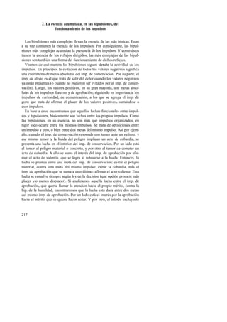 217 
2. La esencia acumulada, en las bipulsiones, del 
funcionamiento de los impulsos 
Las bipulsiones más complejas llevan la esencia de las más básicas. Estas 
a su vez contienen la esencia de los impulsos. Por consiguiente, las bipul-siones 
más complejas acumulan la presencia de los impulsos. Y como éstos 
tienen la esencia de los reflejos dirigidos, las más complejas de las bipul-siones 
son también una forma del funcionamiento de dichos reflejos. 
Veamos de qué manera las bipulsiones siguen siendo la actividad de los 
impulsos. En principio, la evitación de todos los valores negativos significa 
una cuarentena de metas absolutas del imp. de conservación. Por su parte, el 
imp. de alivio es el que trata de salir del dolor cuando los valores negativos 
ya están presentes (o cuando no pudieron ser evitados por el imp. de conser-vación). 
Luego, los valores positivos, en su gran mayoría, son metas abso-lutas 
de los impulsos fraterno y de aprobación; siguiendo en importancia los 
impulsos de curiosidad, de comunicación, a los que se agrega el imp. de 
gozo que trata de afirmar el placer de los valores positivos, sumándose a 
esos impulsos. 
En base a esto, encontramos que aquellas luchas funcionales entre impul-sos 
y bipulsiones, básicamente son luchas entre los propios impulsos. Como 
las bipulsiones, en su esencia, no son más que impulsos organizados, en 
rigor todo ocurre entre los mismos impulsos. Se trata de oposiciones entre 
un impulso y otro, o bien entre dos metas del mismo impulso. Así por ejem-plo, 
cuando el imp. de conservación responde con temor ante un peligro, y 
ese mismo temor y la huida del peligro implican un acto de cobardía, se 
presenta una lucha en el interior del imp. de conservación. Por un lado está 
el temor al peligro material o concreto, y por otro el temor de cometer un 
acto de cobardía. A ello se suma el interés del imp. de aprobación por afir-mar 
el acto de valentía, que se logra al rehusarse a la huida. Entonces, la 
lucha se plantea entre una meta del imp. de conservación: evitar el peligro 
material, contra otra meta del mismo impulso: evitar la cobardía, más el 
imp. de aprobación que se suma a esto último: afirmar el acto valiente. Esta 
lucha se resuelve siempre según ley de la decisión (qué opción promete más 
placer y/o menos displacer). Si analizamos aquella lucha entre el imp. de 
aprobación, que quería llamar la atención hacia el propio mérito, contra la 
bip. de la humildad, encontraremos que la lucha está dada entre dos metas 
del mismo imp. de aprobación. Por un lado está el interés por la aprobación 
hacia el mérito que se quiere hacer notar. Y por otro, el interés excluyente 
 