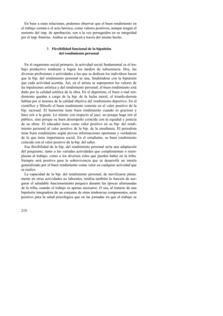 En base a estas relaciones, podemos observar que el buen rendimiento en 
el trabajo común o el acto heroico, como valores positivos, aunque tengan el 
sustento del imp. de aprobación, son a la vez perseguidos en su integridad 
por el imp. fraterno. Ambos se satisfacen a través del mismo hecho. 
219 
3. Flexibilidad funcional de la bipulsión 
del rendimiento personal 
En el organismo social primario, la actividad social fundamental es el tra-bajo 
productivo tendiente a lograr los medios de subsistencia. Hoy, las 
diversas profesiones o actividades a las que se dedican los individuos hacen 
que la bip. del rendimiento personal se una, fundiéndose con la bipulsión 
que cada actividad acentúa. Así, en el artista se superponen los valores de 
las bipulsiones artística y del rendimiento personal; el buen rendimiento está 
dado por la calidad estética de la obra. En el deportista, el buen o mal ren-dimiento 
quedan a cargo de la bip. de la lucha moral; el triunfo-derrota 
hablan por sí mismos de la calidad objetiva del rendimiento deportivo. En el 
científico y filósofo el buen rendimiento consiste en el valor positivo de la 
bip. racional. El humorista tiene buen rendimiento cuando es gracioso y 
hace reír a la gente. Lo mismo con respecto al juez; no porque haga reír al 
público, sino porque su buen desempeño coincide con la equidad y justicia 
de su obrar. El educador tiene como valor positivo en su bip. del rendi-miento 
personal al valor positivo de la bip. de la enseñanza. El periodista 
tiene buen rendimiento según provea informaciones oportunas y verdaderas 
de lo que tiene importancia social. En el estudiante, su buen rendimiento 
coincide con el valor positivo de la bip. del saber. 
Esa flexibilidad de la bip. del rendimiento personal sería una adaptación 
del psiquismo, tanto a las variadas actividades que complementan o reem-plazan 
al trabajo, como a los diversos roles que pueden haber en la tribu. 
Siempre será positivo para la sobrevivencia que se desarrolle un interés 
generalizado por el buen rendimiento como valor en cualquier actividad que 
se realice. 
La capacidad de la bip. del rendimiento personal, de movilizarse plena-mente 
en otras actividades no laborales, tendría también la función de ase-gurar 
el saludable funcionamiento psíquico durante las épocas afortunadas 
de la tribu, cuando el trabajo es apenas necesario. O sea, al tratarse de una 
bipulsión integradora de un conjunto de otras tendencias componentes, sería 
positivo para la salud psicológica que en las jornadas en que el trabajo se 
 