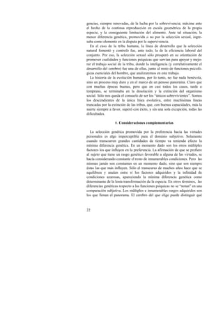 gencias, siempre renovadas, de la lucha por la sobrevivencia; máxime ante 
el hecho de la continua reproducción en escala geométrica de la propia 
especie, y la consiguiente limitación del alimento. Ante tal situación, la 
menor diferencia genética, promovida o no por la selección sexual, ingre-saba 
como elemento en la disputa por la supervivencia. 
En el caso de la tribu humana, la línea de desarrollo que la selección 
natural fomentó y controló fue, ante todo, la de la eficiencia laboral del 
conjunto. Por eso, la selección sexual sólo prosperó en su orientación de 
promover cualidades y funciones psíquicas que servían para apoyar y mejo-rar 
22 
el trabajo social de la tribu, donde la inteligencia (y correlativamente el 
desarrollo del cerebro) fue una de ellas, junto al resto de funciones psicoló-gicas 
esenciales del hombre, que analizaremos en este trabajo. 
La historia de la evolución humana, por lo tanto, no fue nada benévola, 
sino un proceso muy duro y en el marco de un penoso panorama. Claro que 
con muchas épocas buenas, pero que en casi todos los casos, tarde o 
temprano, se terminaba en la desolación y la extinción del organismo 
social. Sólo nos queda el consuelo de ser los “únicos sobrevivientes”. Somos 
los descendientes de la única línea evolutiva, entre muchísimas líneas 
truncadas por la extinción de las tribus, que, con buenas capacidades, más la 
suerte siempre a favor, superó con éxito, y sin una sola excepción, todas las 
dificultades. 
6. Consideraciones complementarias 
La selección genética promovida por la preferencia hacia las virtudes 
personales es algo imperceptible para el dominio subjetivo. Solamente 
cuando transcurren grandes cantidades de tiempo va teniendo efecto la 
mínima diferencia genética. En un momento dado son los otros múltiples 
factores los que influyen en la preferencia. La afirmación de que se prefiere 
al sujeto que tiene un rasgo genético favorable a alguna de las virtudes, se 
hacía considerando constante el resto de innumerables condiciones. Pero las 
mismas jamás son constantes en un momento dado, sino que son siempre 
éstas las que más influyen. Sólo el transcurso de muchos años hace que se 
equilibren y anulen entre sí los factores adquiridos y la infinidad de 
condiciones azarosas, apareciendo la mínima diferencia genética como 
determinante de la lenta transformación de la especie. En otros términos, las 
diferencias genéticas respecto a las funciones psíquicas no se “notan” en una 
comparación subjetiva. Los múltiples e innumerables rasgos adquiridos son 
los que llenan el panorama. El cerebro del que elige puede distinguir qué 
 