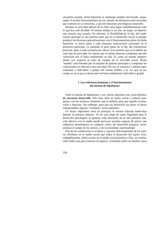 encuentra ausente, dicha bipulsión se mantenga siempre movilizada, asegu-rando 
220 
el normal funcionamiento de ese cúmulo de elementos motivacionales 
que contiene en su estructura, y que son funciones psicológicas esenciales. 
Durante la actividad laboral de la tribu tiene lugar simultáneamente todo 
lo que hoy está dividido. El mismo trabajo es un arte, un juego, un deporte, 
una ciencia, una escuela. No obstante, la flexibilidad de la bip. del rendi-miento 
personal es una premisa para que en el desarrollo social se puedan 
producir las diversas especializaciones con el funcionamiento pleno de dicha 
bipulsión; es decir, junto a cada elemento motivacional acentuado en la 
profesión particular, va sumando el peso pleno de la bip. del rendimiento 
personal, junto a toda su batería de valores. Esto permite que en el ámbito de 
cada tipo de actividad, los sujetos que se hallan inmersos compartan una alta 
valoración por el buen rendimiento en ella. Es como un mundo indepen-diente 
con respecto al resto de campos de la actividad social. Dicho 
“mundo” está formado por el conjunto de quienes participan y comparten las 
valoraciones en relación a esa actividad. Por eso se reconoce y admira espe-cialmente 
a individuos o grupos del mismo ámbito, a la vez que en ese 
campo es en el que se desea tener un buen rendimiento individual o grupal. 
4. Las relaciones humanas y el funcionamiento 
del sistema de bipulsiones 
Todo el sistema de bipulsiones y sus valores absolutos son, como dijimos, 
de necesario desarrollo. Sólo hace falta un medio social y cultural cual-quiera, 
con los mínimos elementos que lo definen, para que aquello se desa-rrolle 
y funcione. Sin embargo, para que ese desarrollo sea pleno se hacen 
indispensables algunas “vitaminas” socio-culturales. 
Un factor importante sería en principio la normal relación madre-hijo 
durante la primera infancia. Al ser una etapa de suma fragilidad para el 
desarrollo psicológico en general, toda alteración de la más primaria rela-ción 
afectiva con la madre puede provocar secuelas capaces de ejercer una 
influencia perturbadora en cualquier esfera del desarrollo psíquico, inclu-yéndose 
el campo de los valores, o de la moralidad, espiritualidad. 
Otra de las condiciones es el pleno y vigoroso funcionamiento de los valo-res 
absolutos en el medio social que rodea el desarrollo del sujeto. Esto, 
indudablemente, debía ocurrir en el medio social primitivo. Hoy, en cambio, 
suele haber una gran carencia al respecto, resultando pobre en muchos casos 
 