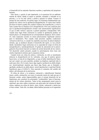 el desarrollo de las naturales funciones morales y espirituales del psiquismo 
humano. 
Otro factor, y quizás el más importante, es la presencia de un ambiente 
nutrido de afecto, donde el sujeto es querido, estimado o valorado en su 
persona, y a la vez éste valora y estima a quienes lo rodean. Veamos el 
porqué de esta condición. En primer lugar, los elementos fundamentales que 
generan los valores son la aprobación-desaprobación. El sujeto tiene interés 
por hacer lo bueno cuando ello conduce al placer de la aprobación, y evita lo 
malo cuando lleva al displacer de la desaprobación. Pero una condición para 
que la aprobación-desaprobación sociales sean anímicamente significativas 
es que se debe valorar o apreciar a quienes aprueban o desaprueban. Sólo 
cuando tiene lugar dicha valoración es cuando la aprobación produce un 
natural placer y la desaprobación un correspondiente displacer. De lo contra-rio, 
221 
tales respuestas sociales no tienen prácticamente significado anímico 
para el destinatario. Pero cuando están presentes aquellas condiciones 
valorativas-afectivas, es cuando las repetidas reacciones de placer-displacer 
morales, que se producen durante el desarrollo del sujeto, se van consoli-dando, 
haciéndose luego autónomas en su capacidad de surgir en forma de 
autoaprobación y autodesaprobación. El grado de autonomía de la autorre-gulación 
ética-moral marcaría un índice de normal desarrollo de los valores. 
Tal desarrollo estaría presente cuando la autorrespuesta ética tiene una 
similar importancia anímica que la respuesta externa. 
Cuando existe ese clima de estima y valoración, no sólo es moralmente 
dolorosa la desaprobación de los valorados, sino que al sentirse aprecio 
hacia éstos, se trata de no disgustarlos, ya que al haber identificación frater-nal, 
por cuanto son seres queridos, produce un displacer espiritual todo lo 
malo para ellos. Por lo tanto, hacer algo negativo producirá un doble displa-cer: 
moral-espiritual; mientras que hacer algo bueno, que es festejado y 
aprobado, producirá un doble placer: moral (aprobación) y espiritual (hecho 
beneficioso para el O.M.I.F.). Esto marcaría el comienzo del sentido del 
deber y del altruismo de la motivación. 
El clima de afecto y la recíproca valoración e identificación fraternal 
(amor, cariño, estimación), así como el sostenido interés de cada uno por el 
bienestar común, serían imprescindibles para el normal desarrollo de las 
bipulsiones, por constituir los principales “combustibles” para el funciona-miento 
de los valores absolutos. Tanto la bip. propiamente moral como la 
espiritual, que entre ambas construyen una gran parte del sistema de bipul-siones, 
suponen ese clima de afecto, amor, estima, valoración e interés por 
el bien común. Todo ello, sin dudas, debía hallarse presente en el organismo 
 