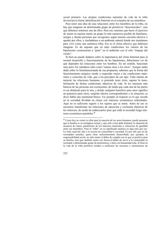 social primario. Las propias condiciones naturales de vida de la tribu 
favorecían la fuerte identificación fraternal en el conjunto de sus miembros. 
Para tener una idea de esas relaciones entre los miembros de la tribu, no 
hay que imaginar un determinado grupo de primitivos “desconocidos”, sino 
que debemos sentirnos uno de ellos. Para eso, tenemos que hacer el ejercicio 
de reunir en nuestra mente un grupo lo más numeroso posible de familiares, 
amigos y demás personas que escogemos según nuestra cercanía afectiva o 
agrado por ellos, y trasladarnos a un ambiente natural donde nos instalamos 
para vivir como una auténtica tribu. Ese es el clima afectivo que debemos 
imaginar. Es de suponer que en tales condiciones los valores de las 
bipulsiones comenzarían a “girar” en el ambiente con el sólo “empuje del 
viento”. 
Si bien no puede dudarse sobre la importancia del clima fraternal para el 
normal desarrollo y funcionamiento de las bipulsiones, deberíamos ver de 
qué dependen las relaciones entre los hombres. En tal sentido, funcionan 
muy poco los mandatos tales como “amaos unos a los otros”. Aunque nadie 
duda sobre lo bienintencionada de esa propuesta, sabemos que la forma del 
funcionamiento psíquico tiende a responder mejor a las condiciones mate-riales 
222 
y concretas de vida, que a los preceptos de ese tipo. Todo intento de 
mejorar las relaciones humanas, si pretende tener éxito, supone la trans-formación 
de dichas condiciones objetivas de vida. Si los intereses más 
básicos de las personas son excluyentes, de modo que cada una de las partes 
es un obstáculo para la otra, y donde cualquier beneficio para unos significa 
un perjuicio para otros, surgirán afectos correspondientes a la situación, es 
decir habrá una enemistad básica. Un ejemplo al respecto es lo que sucede 
en la sociedad dividida en clases con intereses económicos enfrentados. 
Aquí no es suficiente sugerir a los sujetos que se amen. Antes de eso es 
necesario transformar las relaciones de oposición y exclusión objetivas de 
los intereses, de modo de enderezarlos para que toda la sociedad tenga inte-reses 
económicos paralelos.! 
! Como hoy no existe la tribu para la mayoría de los seres humanos, puede pensarse 
que la familia es su reemplazo actual, y que sólo a ésta debe limitarse la situación de 
ausencia de clases, paralelismo de los intereses materiales y relaciones de igualdad 
entre sus miembros. Pero la “tribu” en su significado anímico es algo más que eso. 
La tribu equivale más a la noción de comunidad o sociedad. Es por ello que en las 
sociedades actuales, quien tiene suficientemente desarrollada, por ejemplo, la 
responsabilidad social, no sólo siente el deber de cumplir con lo que es positivo para 
su familia, sino que también siente con fuerza el deber de servir a la comunidad, la 
sociedad, a determinado grupo de pertenencia, o bien a la humanidad toda. Si bien en 
la vida de la tribu primitiva tienden a unificarse las nociones o sentimientos de 
 