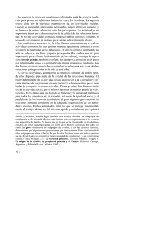 La ausencia de intereses económicos enfrentados sería la primera condi-ción 
para pensar en relaciones fraternales entre los hombres. La segunda 
estaría dada por la adecuada organización de las actividades sociales. 
Cuando se comparten interesantes actividades, surgen intereses comunes y 
se favorece la mutua valoración entre los participantes. La actividad es un 
importante factor en la determinación de la calidad de las relaciones huma-nas. 
223 
Si no hay actividades comunes, tampoco habrán intereses comunes, ni 
temas de conversación, ni motivos para valorar suficientemente al otro. 
Las condiciones naturales de la tribu llaman constantemente a realizar 
actividades comunes, las que generan intereses igualmente comunes, y éstos 
favorecen la fraternidad de las relaciones. El interés común o compartido no 
sólo se refiere a los fines grupales perseguidos (los cuales son de gran 
importancia para el buen funcionamiento de los valores), sino que la expre-sión: 
interés común, también se refiere, por ejemplo, a coincidir en el gusto 
por determinadas cosas, o a compartir una misma situación o condición. Las 
dos formas de interés común hacen estrechar las relaciones afectivas. Ambas 
situaciones están presentes en la vida de una tribu. 
Al ser las actividades, generadoras de intereses comunes de ambos tipos, 
de ellas depende gran parte de la calidad de las relaciones humanas. El 
poder determinante de la actividad social, en relación a la valoración y cer-canía 
afectiva de las personas, alcanza inclusive a desconocidos, por el solo 
hecho de compartir la misma actividad. Vimos ya cómo los diversos ámbi-tos 
de la actividad social, por sí mismos levantan un mundo propio de valo-raciones. 
Por lo tanto, una vez logrado el bienestar y la seguridad materiales 
para todos los miembros de la sociedad, así como la igualdad social y el 
paralelismo de los intereses económicos, el paso siguiente para mejorar las 
relaciones humanas consistiría en la adecuada organización de las activi-dades 
sociales. Dichas actividades, entre las que se incluye fundamental-mente 
el trabajo, deben ser del máximo agrado y entusiasmo para quienes 
familia y sociedad, tendría lugar también una relativa división en subgrupos de 
convivencia o de cercanía afectiva más íntima, que corresponderían a la vivencia 
más específica de familia. Al menos eso es lo que se ha encontrado en los distintos 
estudios de tribus contemporáneas, así como de la historia conocida. En todos los 
casos, las gens constituyen los subgrupos de la tribu, y son las distintas familias, 
determinadas por el parentesco generalmente por línea materna. Pero la existencia de 
tales subgrupos no altera el hecho de que la tribu funcione como un solo organismo 
social, donde todos sus miembros tienen igualdad de condiciones y un compromiso 
común. (Véase Morgan L. H. La sociedad primitiva. Colofón. México.- Engels F. 
El origen de la familia, la propiedad privada y el Estado. Editorial Cartago, 
Argentina y Editorial Letras. México. 1985.) 
 